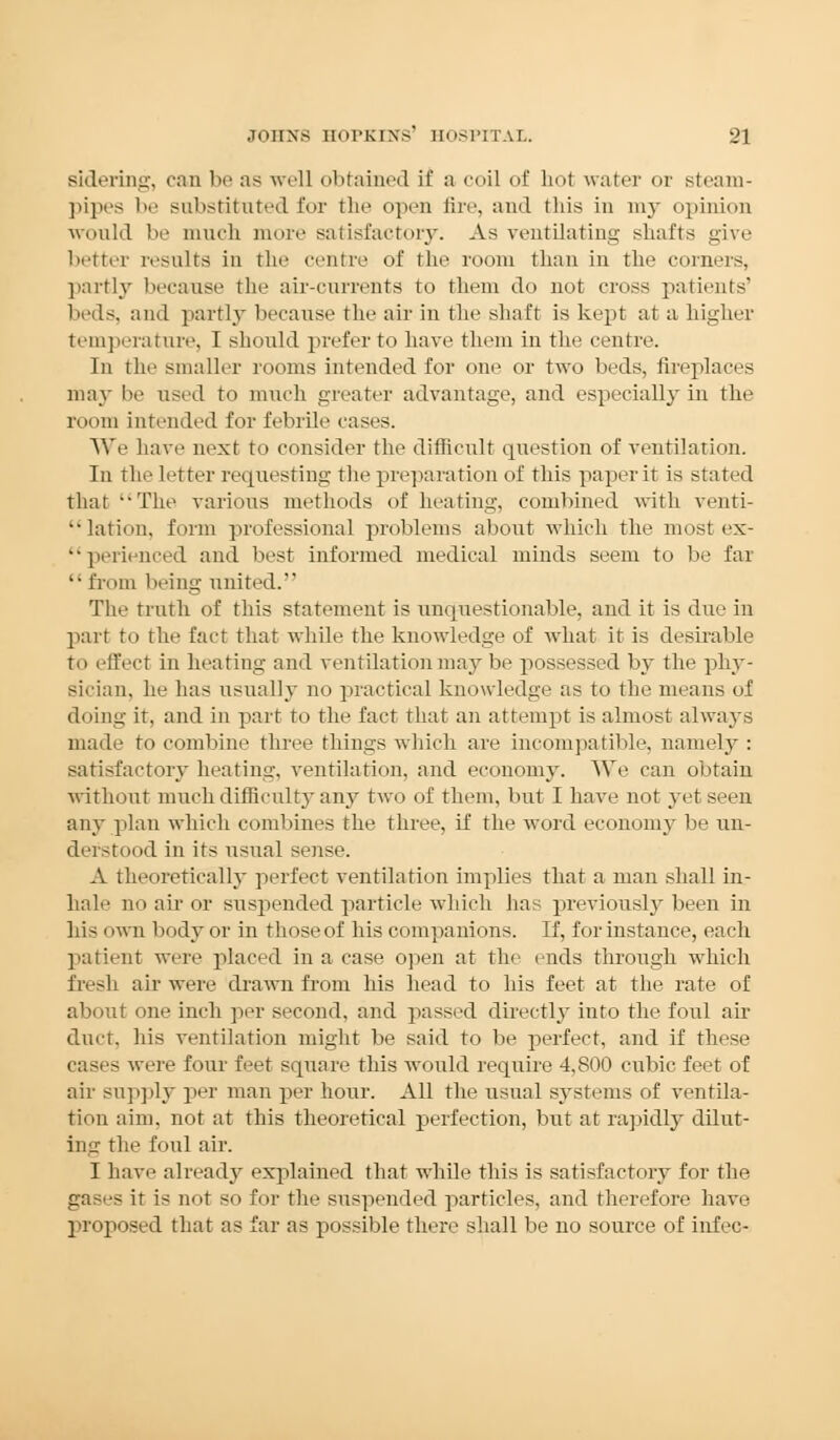 sidering, can be as well obtained if a coil of hot water or steam- pipes be substituted for the open fire, and this in 1113- opinion would be much more satisfactory. As ventilating shafts give better results in the centre of the room than in the corners, partly because the air-currents to them do not cross patients' beds, and partly because the air in the shaft is kept at a higher temperature, I should prefer to have them in the centre. In the smaller rooms intended for one or two beds, fireplaces may be used to ranch greater advantage, and especially in the room intended for febrile cases. We have next to consider the difficult question of ventilation. In the letter requesting the preparation of this paper it is stated that The various methods of heating, combined with venti- lation, form professional problems about which the most ex- perienced and best informed medical minds seem to be far from being united. The truth of this statement is unquestionable, and it is due in part to the fact that while the knowledge of what it is desirable to effect in heating and ventilation may be possessed by the phy- sician, he has usually no practical knowledge as to the means of doing it, and in part to the fact that an attempt is almost always made to combine three things which are incompatible, namely : satisfactory heating, ventilation, and economy. We can obtain without much difficulty any two of them, but I have not yet seen any plan which combines the three, if the word economy be un- derstood in its usual sense. A theoretically perfect ventilation implies that a man shall in- hale no air or suspended particle which has previously been in his own body or in those of his companions. If, for instance, each patient were placed in a case open at the ends through which fresh air were drawn from his head to his feet at the rate of about one inch per second, and passed directly iuto the foul air duct, his ventilation might be said to be perfect, and if these cases were four feet square this would require 4,800 cubic feet of air supply per man per hour. All the usual systems of ventila- tion aim, not at this theoretical perfection, but at rapidly dilut- ing the foul air. I have already explained that while this is satisfactory for the gases it is not so for the suspended particles, and therefore have proposed that as far as possible there shall be no source of infec-