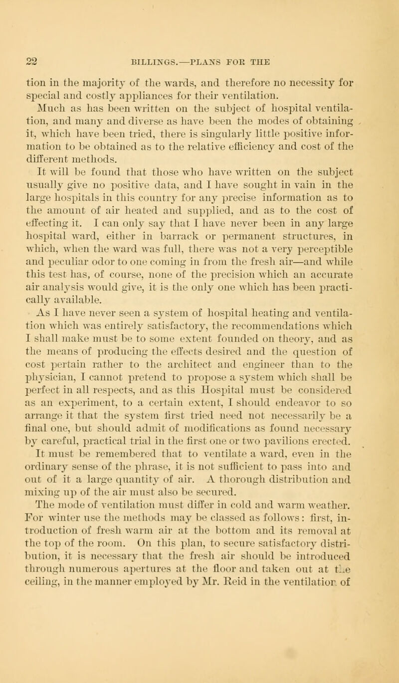 tion in the majority of the wards, and therefore no necessity for special and costhr appliances for their ventilation. Much as has been written on the subject of hospital ventila- tion, and many and diverse as have been the modes of obtaining it, which have been tried, there is singularly little positive infor- mation to be obtained as to the relative efficiency and cost of the different methods. It will be found that those who have written on the subject usually give no positive data, and I have sought in vain in the large hospitals in this countiy for any precise information as to the amount of air heated and supplied, and as to the cost of effecting it. I can only say that I have never been in any large hospital ward, either in barrack or permanent structures, in which, when the ward was full, there was not a very perceptible and peculiar odor to one coming in from the fresh air—and while this test has, of course, none of the precision which an accurate air analysis would give, it is the only one which has been practi- cally available. As I have never seen a system of hospital heating and ventila- tion which was entirely satisfactory, the recommendations which I shall make must be to some extent founded on theory, and as the means of producing the effects desired and the question of cost pertain rather to the architect and engineer than to the physician, I cannot pretend to propose a system which shall be perfect in all respects, and as this Hospital must be considered as an experiment, to a certain extent, I should endeavor to so arrange it that the system first tried need not necessarily be a final one, but should admit of modifications as found necessary by careful, practical trial in the first one or two pavilions erected. It must be remembered that to ventilate a ward, even in the ordinary sense of the phrase, it is not sufficient to pass into and out of it a large quantity of air. A thorough distribution and mixing up of the air must also be secured. The mode of ventilation must differ in cold and warm weather. For winter use the methods may be classed as follows : first, in- troduction of fresh warm air at the bottom and its removal at the top of the room. On this plan, to secure satisfactory distri- bution, it is necessary that the fresh air should be introduced through, numerous apertures at the floor and taken out at t..e ceiling, in the manner employed by Mr. Reid in the ventilation of