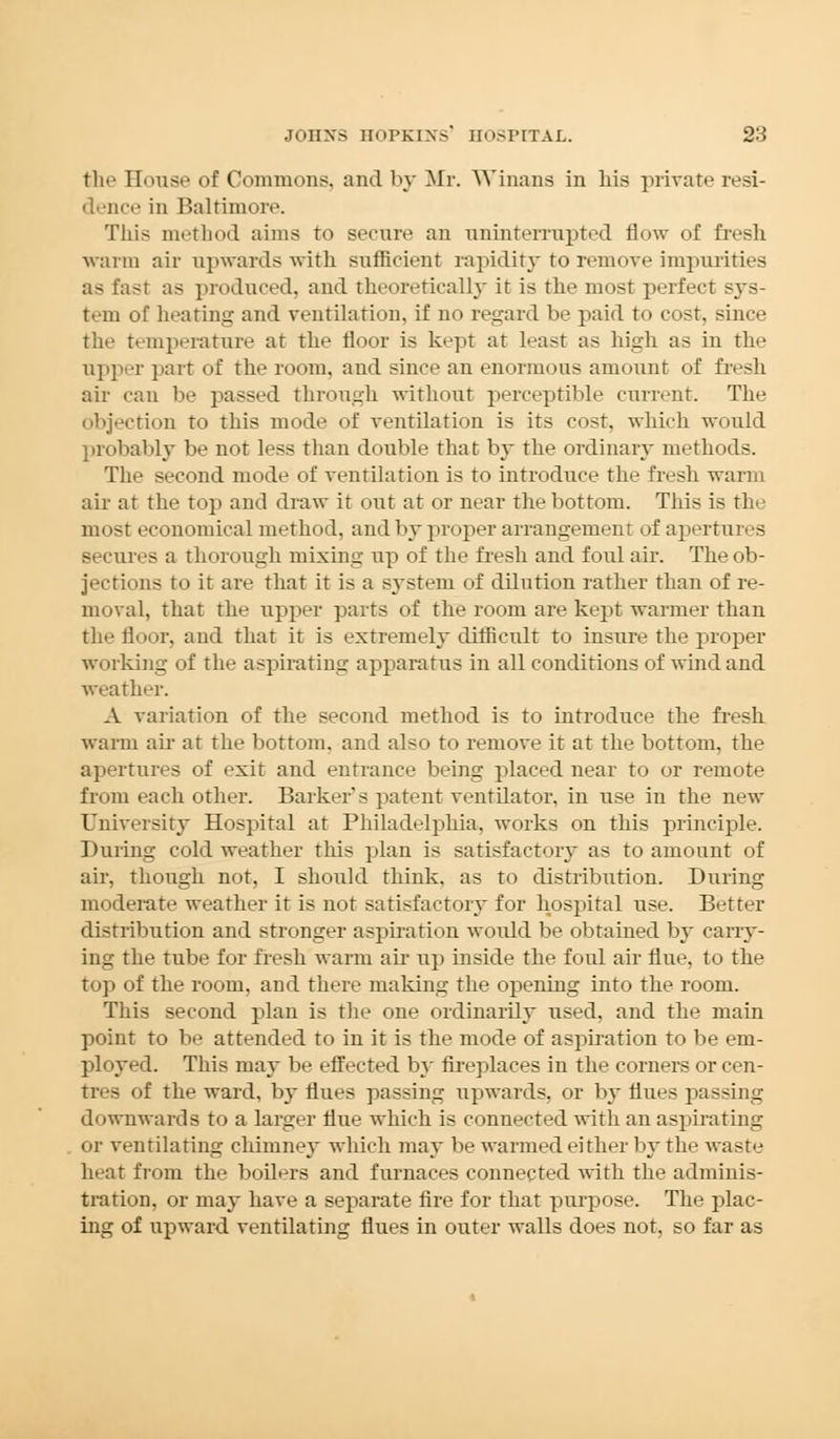 the House of Commons, and by Mr. Winans in hia private resi- dence in Baltimore. This method aims to secure an uninterrupted flow of fresh warm air upwards with sufficient rapidity to remove impurities as fast as produced, and theoretically it is the most perfect sys- tem of heating and ventilation, if no regard be paid to cost, since the temperature at the floor is kept at least as high as in the upper part of the room, and since an enormous amount of fresh air can be passed through without perceptible current. The objection to this mode of ventilation is its cost, which would probably be not less than double that by the ordinary methods. The second mode of ventilation is to introduce the fresh warm air at the top and draw it out at or near the bottom. This is the nn »st economical method, and by proper arrangement of apertures ires a thorough mixing up of the fresh and foul air. The ob- jections to it are that it is a system of dilution rather than of re- moval, that the upper parts of the room are kept warmer than the floor, and that it is extremely difficult to insure the proper winking of the aspirating apparatus in all conditions of wind and weather. A variation of the second method is to introduce the fresh warm ah at the bottom, and also to remove it at the bottom, the apertures of exit and entrance being placed near to or remote from each other. Barker's patent ventilator, in use in the new University Hospital at Philadelphia, works on this principle. During cold weather this plan is satisfactory as to amount of air, though not, I should think, as to distribution. During moderate weather it is not satisfactory for hospital use. Better distribution and stronger aspiration would be obtained by carry- ing the tube for fresh warm air up inside the foul air flue, to the top of the room, and there making the opening into the room. This second plan is the one ordinarily used, and the main point to be attended to in it is the mode of aspiration to be em- ployed. This may be effected by fireplaces in the corners or cen- tres of the ward, by flues passing upwards, or by flues passing downwards to a larger flue which is connected with an aspirating or ventilating chimney which may be warmed either by the waste heat from the boilers and furnaces connected witli the adminis- tration, or may have a separate fire for that purpose. The plac- ing of upward ventilating flues in outer walls does not, so far as