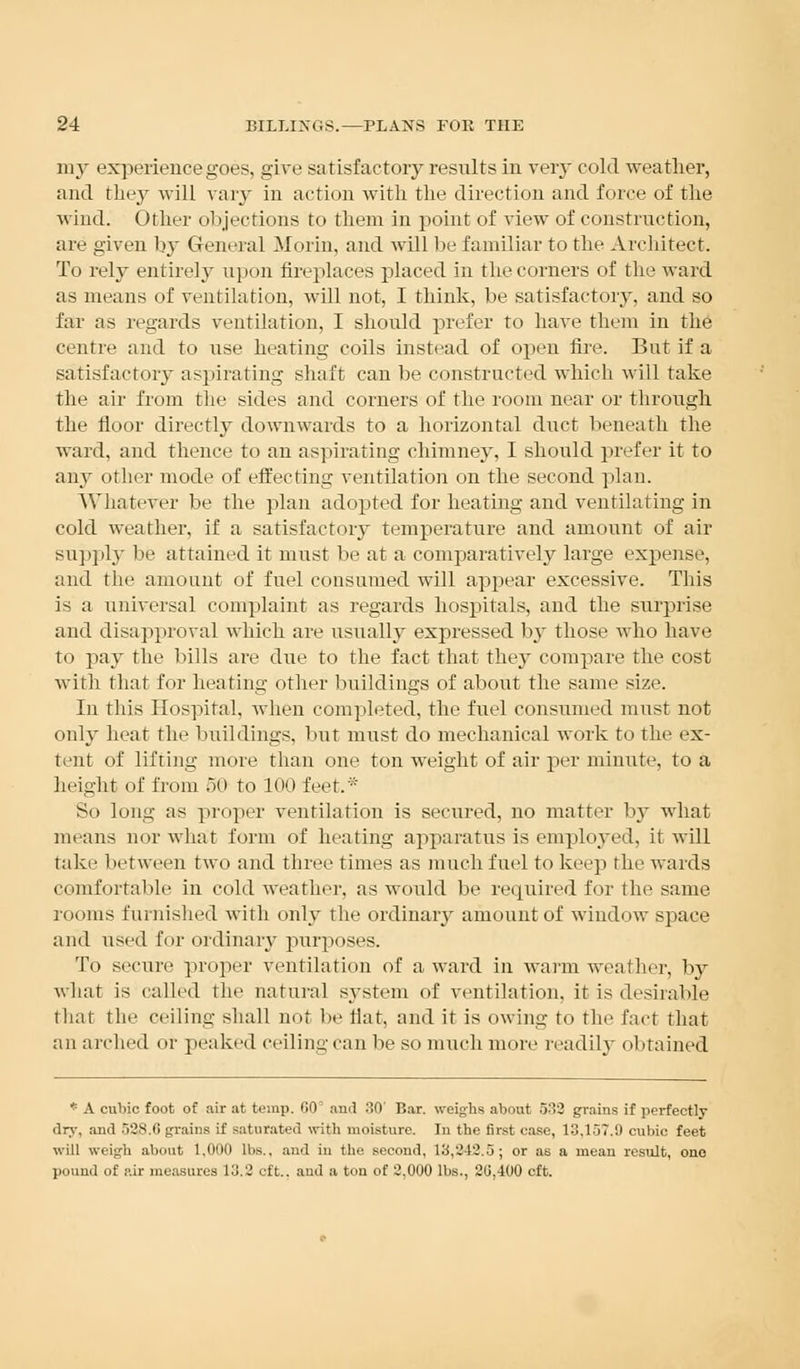 my experience goes, give satisfactory results in very cold weather, and they will vary in action with the direction and force of the wind. Other objections to them in point of view of construction, arc given by General Morin, and will be familiar to the Architect. To rely entire]}' upon fireplaces placed in the corners of the ward as means of ventilation, will not, I think, be satisfactory, and so far as regards ventilation, I should prefer to have them in the centre and to use heating coils instead of open fire. But if a satisfactory aspirating shaft can be constructed which will take the air from the sides and corners of tlie room near or through the floor directly downwards to a horizontal duct beneath the ward, and thence to an aspirating chimney, I should prefer it to any other mode of effecting ventilation on the second plan. Whatever be the plan adopted for heating and ventilating in cold weather, if a satisfactory temperature and amount of air supply be attained it must be at a comparatively large expense, and the amount of fuel consumed will appear excessive. This is a universal complaint as regards hospitals, and the surprise and disapproval which are usually expressed by those who have to pay the bills are due to the fact that they compare the cost with that for heating other buildings of about the same size. In this Hospital, when completed, the fuel consumed must not only heat the buildings, but must do mechanical work to the ex- tent of lifting more than one ton weight of air per minute, to a height of from 50 to 100 feet. So long as proper ventilation is secured, no matter by what means nor what form of heating apparatus is employed, it will take between two and three times as much fuel to keep the wards comfortable in cold weather, as would be required for the same rooms furnished with only the ordinary amount of window space and used I'm- ordinary purposes. To secure proper ventilation of a ward in warm weather, by what is called the natural system of ventilation, it is desirable that the ceiling shall not be flat, and it is owing to the fact that an arched or peaked ceiling can be so much more readily obtained * A cubic foot of air at temp. GO' and 30' Bar. weighs about 532 grains if perfectly dry, and 528.G grains if saturated with moisture. In the first case, 13,157.9 cubic feet will weigh about 1,000 lbs., and in the second, 13,242.5; or a6 a mean result, one pound of air measures 13.2 eft., and a ton of 2,000 lbs., 20,400 eft.