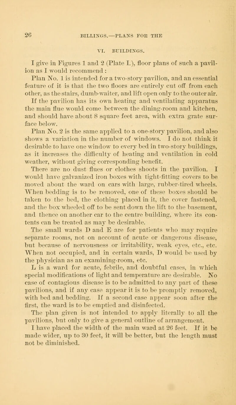 VI. BUILDINGS. I give in Figures 1 and 2 (Plate I.), floor plans of such a pavil- ion as I would recommend : Plan No. 1 is intended for a two-story pavilion, and an essential feature of it is that the two floors are entirely cut off from each other, as the stairs, dumb-waiter, and lift open only to the outer air. If the pavilion has its own heating and ventilating apparatus the main flue would come between the dining-room and kitchen, and should have about 8 square feet area, with extra grate sur- face below. Plan No. 2 is the same applied to a one-story pavilion, and also shows a variation in the number of windows. I do not think it desirable to have one window to every bed in two-story buildings, as it increases the difficulty of heating and ventilation in cold weather, without giving corresponding benefit. There are no dust flues or clothes shoots in the pavilion. I would have galvanized iron boxes with tight-fitting covers to be moved about the ward on cars with large, rubber-tired wheels. When bedding is to be removed, one of these boxes should be taken to the bed, the clothing placed in it, the cover fastened, and the box wheeled off to be sent down the lift to the basement, and thence on another car to the centre building, where its con- tents can be treated as may be desirable. The small wards D and E are for patients who may require separate rooms, not on account of acute or dangerous disease, but because of nervousness or irritability, weak eyes, etc., etc. When not occupied, and in certain wards, D would be used by the physician as an examining-room, etc. L is a ward for acute, febrile, and doubtful cases, in which special modifications of light and temperature are desirable. No case of contagious disease is to be admitted to any part of these pavilions, and if any case appear it is to be promptly removed, witli bed and bedding. If a second case appear soon after the first, the ward is to be emptied and disinfected. The plan given is not intended to apply literally to all the pavilions, but only to give a general outline of arrangement. I have placed the width of the main ward at 26 feet. If it be made wider, up to 30 feet, it will be better, but the length must not be diminished.