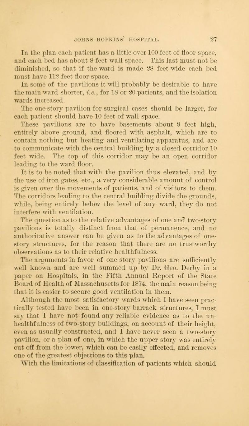 In the plan each patient lias a little over 100 feet of floor space, and each bed lias abont 8 feet wall space. This last must not be diminished, so that it' the ward is made 28 feet wide each bed must have 1L2 feet floor space. In some of the pavilions it will probably be desirable to have the main ward sin »rter, i.e., for 18 or 20 patients, and the isolation wards increased. The one-story pavilion for surgical cases should be larger, for each patient should have 10 feet of wall space. These pavilions are to have basements about 9 feet high, entirely above ground, and floored with asphalt, which are to contain nothing but heating and ventilating apparatus, and are to communicate with the central building by a closed corridor 10 feet wide. The top of this corridor may be an open corridor leading to the ward floor. It is to be noted that with the pavilion thus elevated, and by the use of iron gates, etc., a very considerable amount of control i- uiven over the movements of patients, and of visitors to them. The corridors leading to the central building divide the grounds, while, being entirely below the level of any ward, they do not interfere with ventilation. The question as to the relative advantages of one and two-story pavilions is totally distinct from that of permanence, and no authoritative answer can lie given as to the advantages of one- story structures, for the reason that there are no trustworthy observations as to their relative healthfulness. The arguments in favor of one-story pavilions are sufficiently well known and are well summed up by Dr. Geo. Derby in a paper on Hospitals, in the Fifth Annual Report of the State Board of Health of Massachusetts for 1874, the main reason being that it is easier to secure good ventilation in them. Although the most satisfactory wards which I have seen prac- tically tested have been in one-story barrack structures, I must say that I have not found any reliable evidence as to the un- healthfulness of two-story buildings, on account of their height, even as usually constructed, and I have never seen a two-story pavilion, or a plan of one, in which the upper story was entirely cut off from the lower, which can be easily effected, and removes one of the greatest objections to this plan. With the limitations of classification of patients which should