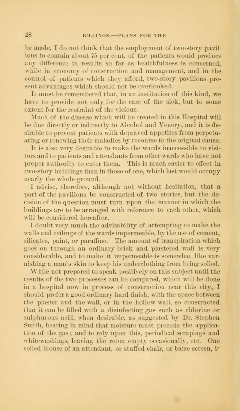 be made, I do not think that the empli yment of two-story pavil- ions to contain about 7,5 per cent, of the patients would produce any difference in results so far as healthfulness is concerned, while in economy of construction and management, and in the control of patients which they afford, two-story pavilions pre- sent advantages which should not be overlooked. It must be remembered that, in an institution of this kind, we have to provide not only for the care of the sick, but to some extent for the restraint of the vicious. Much of the disease which will be treated iu this Hospital will be due directly or indirectly to Alcohol and Venery, and it is de- sirable to prevent patients with depraved appetites from perpetu- ating or renewing their maladies by recourse to the original cause. It is also very desirable to make the wards inaccessible to visi- tors and to patients and attendants from other wards who have not proper authority to enter them. This is much easier to effect in two-story buildings than in those of one, which last would occupy nearly the whole ground. I advise, therefore, although not without hesitation, that a part of the pavilions be constructed of two stories, but the de- cision of the question must turn upon the manner in which the buildings are to be arranged with reference to each other, which will be considered hereafter. I doubt very much the advisability of attempting to make the walls and ceilings of the wards impermeable, by the use of cement, silicates, paint, or parafflne. The amount of transpiration which goes on through an ordinary brick and plastered wall is very considerable, and to make it impermeable is somewhat like var- nishing a man's skin to keep his underclothing from being soiled. While not prepared to speak positively on this subject until the results of the two processes can be compared, which will be done in a hospital now iu process of construction near this city, I should prefer a good ordinary hard finish, with the space between the plaster and the wall, or in the hollow wall, so constructed that it can be filled with a disinfecting gas such as chlorine or sulphurous acid, when desirable, as suggested by Dr. Stephen Smith, bearing in mind that moisture must precede the applica- tion of the gas; and to rely upon this, periodical scrapings and whitewashings, leaving the room empty occasionally, etc. One soiled blouse of an attendant, or staffed chair, or baize screen, ir