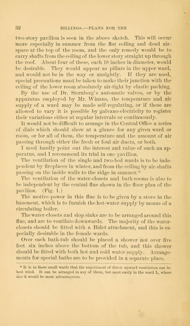 two-story pavilion is seen in the above sketch. This will occur more especially in summer from the flat ceiling and dead air- space at the top of the room, and the only remedy would be to carry shafts from the ceiling of the lower story straight up through the roof. About four of these, each 18 inches in diameter, would be desirable. They would appear as pillars in the upper ward, and would not be in the way or unsightly. If they are used, special precautions must be taken to make their junction with the ceiling of the lower room absolutely air-tight by elastic packing. By the use of Dr. Sternberg's automatic valves, or by the apparatus employed by Mr. Winans, the temperature and air supply of a ward may be made self-regulating, or if these are allowed to vary it is possible by galvano-electricity to register their variations either at regular intervals or continuous^. It would not be difficult to arrange in the Central Office a series of dials which should show at a glance for any given ward or room, or for all of them, the temperature and the amount of air passing through either the fresh or foul air ducts, or both. I need hardly point out the interest and value of such an ap- paratus, and I recommend its trial in one pavilion. The ventilation of the single and two-bed wards is to be inde- pendent by fireplaces in winter, and from the ceiling by air-shafts passing on the inside walls to the ridge in summer.* The ventilation of the water-closets and bath-rooms is also to be independent by the central flue shown in the floor plan of the pavilion. (Fig. 1.) The motive-power in this flue is to be given by a stove in the basement, which is to furnish the hot-water supply by means of a circulating boiler. The water-closets and slop sinks are to be arranged around this flue, and are to ventilate downwards. The majority of the water- closets should be fitted with a Bidet attachment, and this is es- pecially desirable in the female wards. Over each bath-tub should be placed a shower not over five feet six inches above the bottom of the tub, and this shower should be fitted with both hot and cold water supply. Arrange- ments for special baths are to be provided in a separate place. * It is in these small wards that the experiment of direct upward ventilation can be best tried. It can be arranged in any of them, but most easily in the ward L, where also it would be most advantageous.