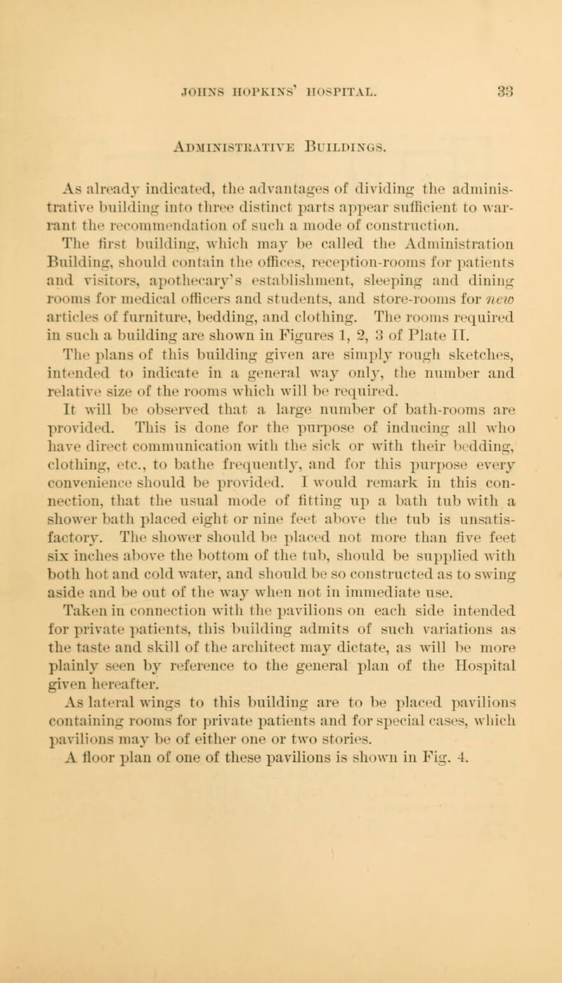 Ahmixistkatiyk BUUiDINGS. As already indicated, the advantages of dividing the adminis- trative building into three distinct parts appear sufficient to war- rant the recommendation of such a mode of construction. The firsl building, which may be called the Administration Building, should contain the offices, reception-rooms for patients and visitors, apothecary's establishment, sleeping and dining- rooms for medical officers and students, and store-rooms for new articles of furniture, bedding, and clothing. The rooms required in such a building are shown in Figures 1, 2, 3 of Plate II. The plans of this building given are simply rough sketches, intended to indicate in a general way old}', the number and relative size of the rooms which will be required. It will be observed that a large number of bath-rooms are provided. This is done for the purpose of inducing all who have direct communication with the sick or with their bedding, clothing, etc., to bathe frequently, and for this purpose every convenience should be provided. I would remark in this con- nection, that the usual mode of fitting tip a bath tub with a shower bath placed eight or nine feet above the tub is unsatis- factory. The shower should be placed not more than five feet six inches above the bottom of the tub, should be supplied with both hot and cold water, and should be so constructed as to swing- aside and be out of the way when not in immediate use. Taken in connection with the pavilions on each side intended for private patients, this building admits of such variations as the taste and skill of the architect may dictate, as will be more plainly seen by reference to the general plan of the Hospital given hereafter. As lateral wings to this building are to be placed pavilions containing rooms for private patients and for special cases, which pavilions may be of either one or two stories. A floor plan of one of these pavilions is shown in Fig. 4.