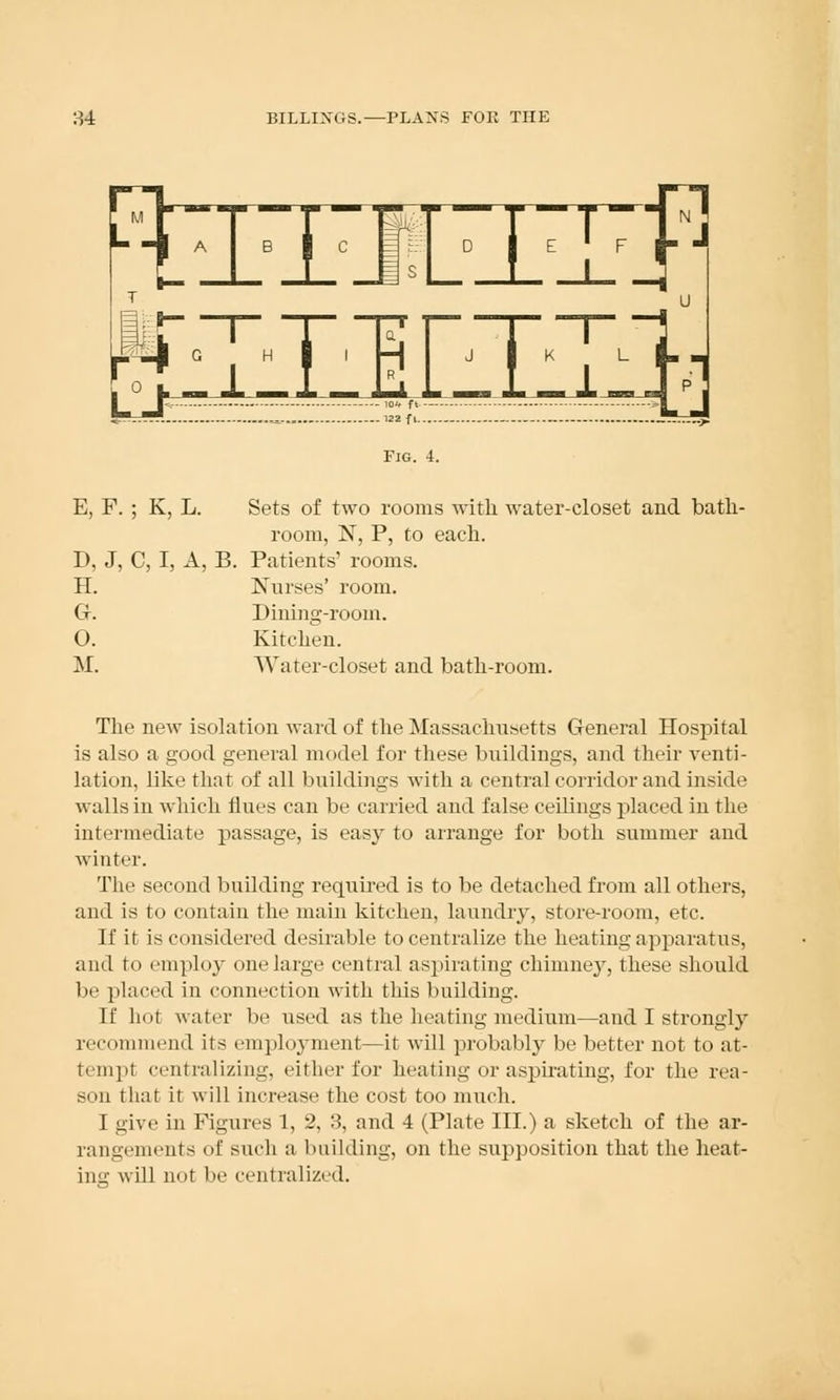 Fig. 4. E, F. ; K, L. Sets of two rooms with water-closet and bath- room, N, P, to each. I), J, C, I, A, B. Patients' rooms. H. Nurses' room. GK Dining-room. O. Kitchen. M. Water-closet and bath-room. The new isolation ward of the Massachusetts General Hospital is also a good general model for these buildings, and their venti- lation, like that of all buildings with a central corridor and inside walls in which Hues can be carried and false ceilings placed in the intermediate passage, is easy to arrange for both summer and winter. The second building required is to be detached from all others, and is to contain the main kitchen, laundry, store-room, etc. If it is considered desirable to centralize the heating apparatus, and to employ one large central aspirating chimney, these should be placed in connection with this building. If hot water be used as the heating medium—and I strongly recommend its employment—it will probably be better not to at- tempt centralizing, either for heating or aspirating, for the rea- son that it will increase the cost too much. I give in Figures 1, 2, 3, and 4 (Plate III.) a sketch of the ar- rangements of such a building, on the supposition that the heat- ing will not be centralized.