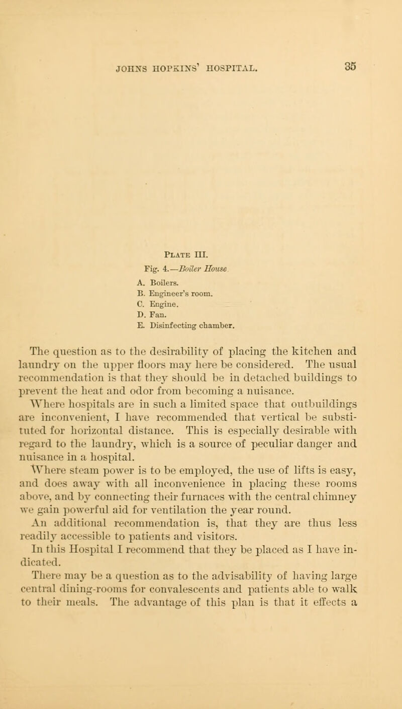 Plate HI. Fig. 4.—Boiler House A. Boilers. B. Engineer's room. C. Engine. D. Fan. E. Disinfecting chamber. The question as to the desirability of placing the kitchen and laundry on the upper floors may here be considered. The usual recommendation is that they should be in detached buildings to prevent the heat and odor from becoming a nuisance. Where hospitals are in such a limited space that outbuildings are inconvenient, I have recommended that vertical be substi- tuted for horizontal distance. This is especially desirable with regard to the laundry, which is a source of peculiar danger and nuisance in a hospital. Where steam power is to be employed, the use of lifts is easy, and does away with all inconvenience in placing these rooms above, and by connecting their furnaces with the central chimney we gain powerful aid for ventilation the year round. An additional recommendation is, that they are thus less readily accessible to patients and visitors. In this Hospital I recommend that they be placed as I have in- dicated. There may be a question as to the advisabilitj- of having large central dining-rooms for convalescents and patients able to walk to their meals. The advantage of this plan is that it effects a