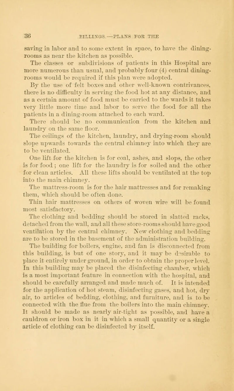 saving in labor and to some extent in space, to have the dining- rooms as near the kitchen as possible. The classes or subdivisions of patients in this Hospital are more numerous than usual, and probably four (4) central dining- rooms would be required if this plan were adopted. By the use of felt boxes and other well-known contrivances. there is no difficulty in serving the food hot at any distance, and as a certain amount of food must be carried to the wards it takes very little more time and labor to serve the food for all the patients in a dining-room attached to each ward. There should be no communication from the kitchen and laundry on the same floor. The ceilings of the kitchen, laundry, and drying-room should slope upwards towards the central chimney into which they are to be ventilated. One lift for the kitchen is for coal, ashes, and slops, the other is for food : one lift for the laundry is for soiled and the other for clean articles. All these lifts should be ventilated at the fo >p into the main chimney. The mattress-room is for the hair mattresses and for remaking them, which should be often done. Thin hair mattresses on others of Avoven wire will be found most satisfactory. The clothing and bedding should be stored in slatted racks, detached from the wall, and all these store-rooms should have good ventilation by the central chimney. New clothing and bedding are to be stored in the basement of the administration buildini;-. The building for boilers, engine, and fan is disconnected from this building, is but of one story, and it maybe desirable to place it entirely under ground, in order to obtain the projier level. In this building may lie placed the disinfecting chamber, which is a most important feature in connection with the hospital, and should be carefully arranged and made much of. It is intended for the application of hot steam, disinfecting gases, and hot, dry ah-, to articles of bedding, clothing, and furniture, and is to be connected with the tine from the boilers into the main chimney. It should be made as nearly air-tight as possible, and have a cauldron or iron box in it in which a small quantity or a single article of clothing can be disinfected by itself.