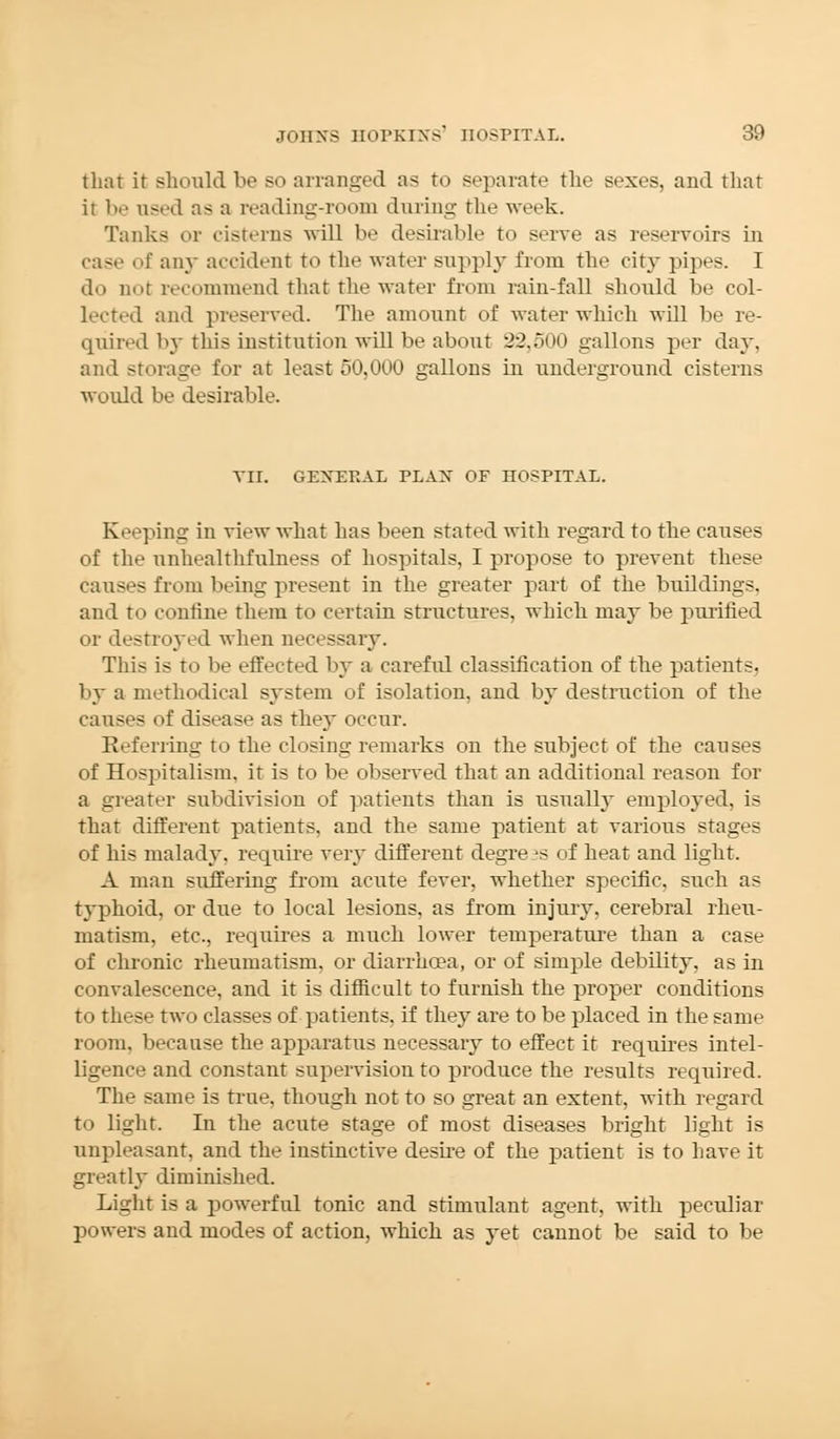 that it should be so arranged as to separate the sexes, and that ir be used as a reading-room during the week. Tanks or cisterns will be desirable to serve as reservoirs in case of any accident to the water supply from the city pipes. I do not recommend that the water from rain-fall should be col- lected and preserved. The amount of water which will be re- quired by this institution will be about 32,500 gallons per day. and storage for at least 50,000 gallons in underground cisterns would be desirable. VII. GENERAL PLAN OF nOSPITAL. Keeping in view what has been stated with regard to the causes of the unhealthfulness of hospitals, I propose to prevent these causes from being present in the greater part of the buildings, and to confine them to certain structures, which may be purified or destroyed when necessary. This is to be effected by a careful classification of the patients, by a methodical system of isolation, and by destruction of the causes of disease as they occur. Referring to the closing remarks on the subject of the causes of Hospitalism, it is to be observed that an additional reason for a greater subdivision of patients than is usually employed, is that different patients, and the same patient at various stages of his malady, require very different degrees of heat and light. A man suffering from acute fever, whether specific, such as typhoid, or due to local lesions, as from injury, cerebral rheu- matism, etc., requires a much lower temperature than a case of chronic rheumatism, or diarrha?a, or of simple debility, as in convalescence, and it is difficult to furnish the proper conditions to these two classes of patients, if they are to be placed in the same room, because the apparatus necessary to effect it requires intel- ligence and constant supervision to produce the results required. The same is true, though not to so great an extent, with regard to light. In the acute stage of most diseases bright light is unpleasant, and the instinctive desire of the patient is to have it greatly diminished. Light is a powerful tonic and stimulant agent, with peculiar powers and modes of action, which as yet cannot be said to be