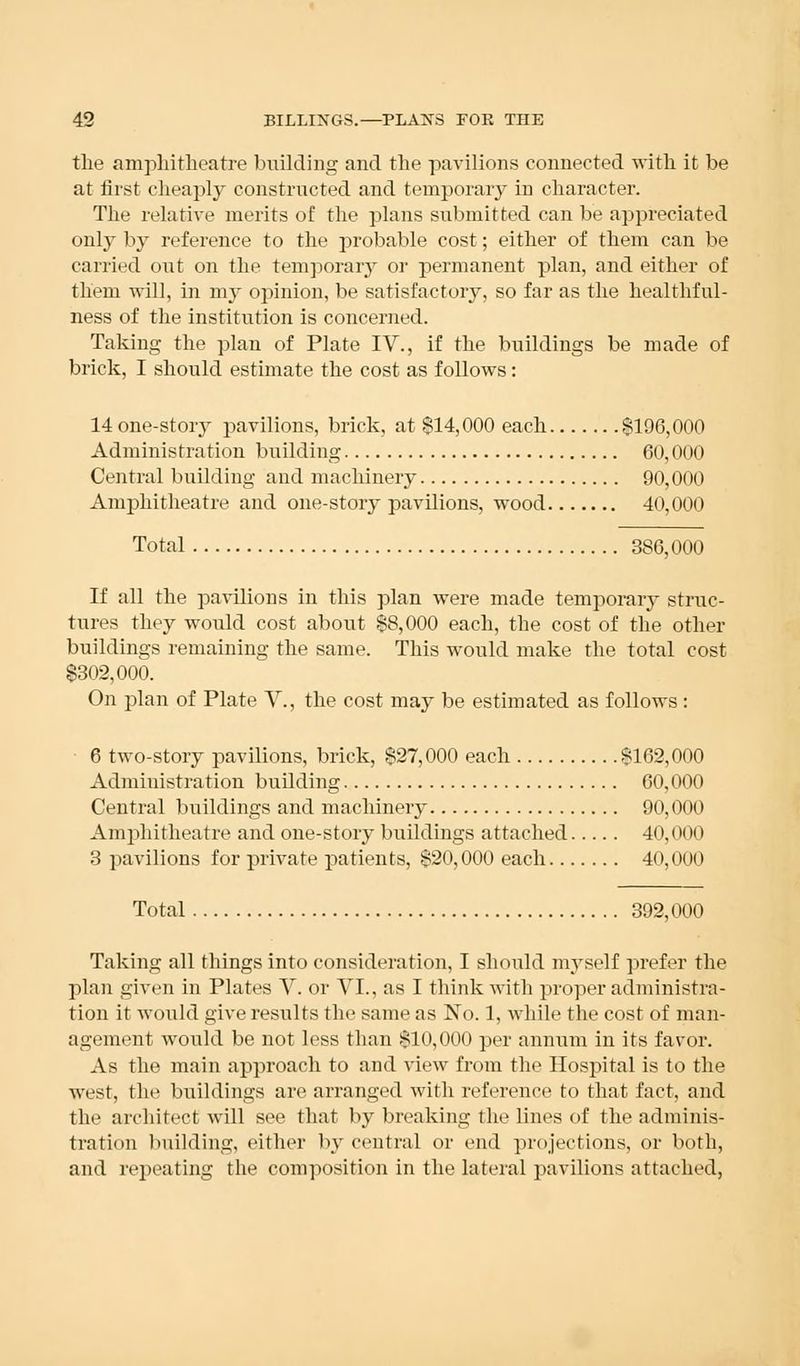 the amphitheatre building and the pavilions connected with it be at first cheaply constructed and temporary in character. The relative merits of the plans submitted can be appreciated only by reference to the probable cost; either of them can be carried out on the temporary or permanent plan, and either of them will, in my opinion, be satisfactory, so far as the healthful- lness of the institution is concerned. Taking the plan of Plate IV., if the buildings be made of brick, I should estimate the cost as follows: 14 one-story pavilions, brick, at $14,000 each $196,000 Administration building 60,000 Central building and machinery 90,000 Amphitheatre and one-story pavilions, wood 40,000 Total 386,000 If all the pavilions in this plan were made temporary struc- tures they would cost about $8,000 each, the cost of the other buildings remaining the same. This would make the total cost $302,000. On plan of Plate V., the cost may be estimated as follows : 6 two-story pavilions, brick, $27,000 each $162,000 Administration building 60,000 Central buildings and machinery 90,000 Amphitheatre and one-story buildings attached 40,000 3 pavilions for private patients, $20,000 each 40,000 Total 392,000 Taking all things into consideration, I should myself prefer the plan given in Plates V. or VI., as I think with proper administra- tion it would give results the same as No. 1, while the cost of man- agement would be not less than $10,000 per annum in its favor. As the main approach to and view from the Hospital is to the west, the buildings are arranged with reference to that fact, and the architect will see that by breaking the lines of the adminis- tration building, either by central or end projections, or both, and repeating the composition in the lateral pavilions attached,
