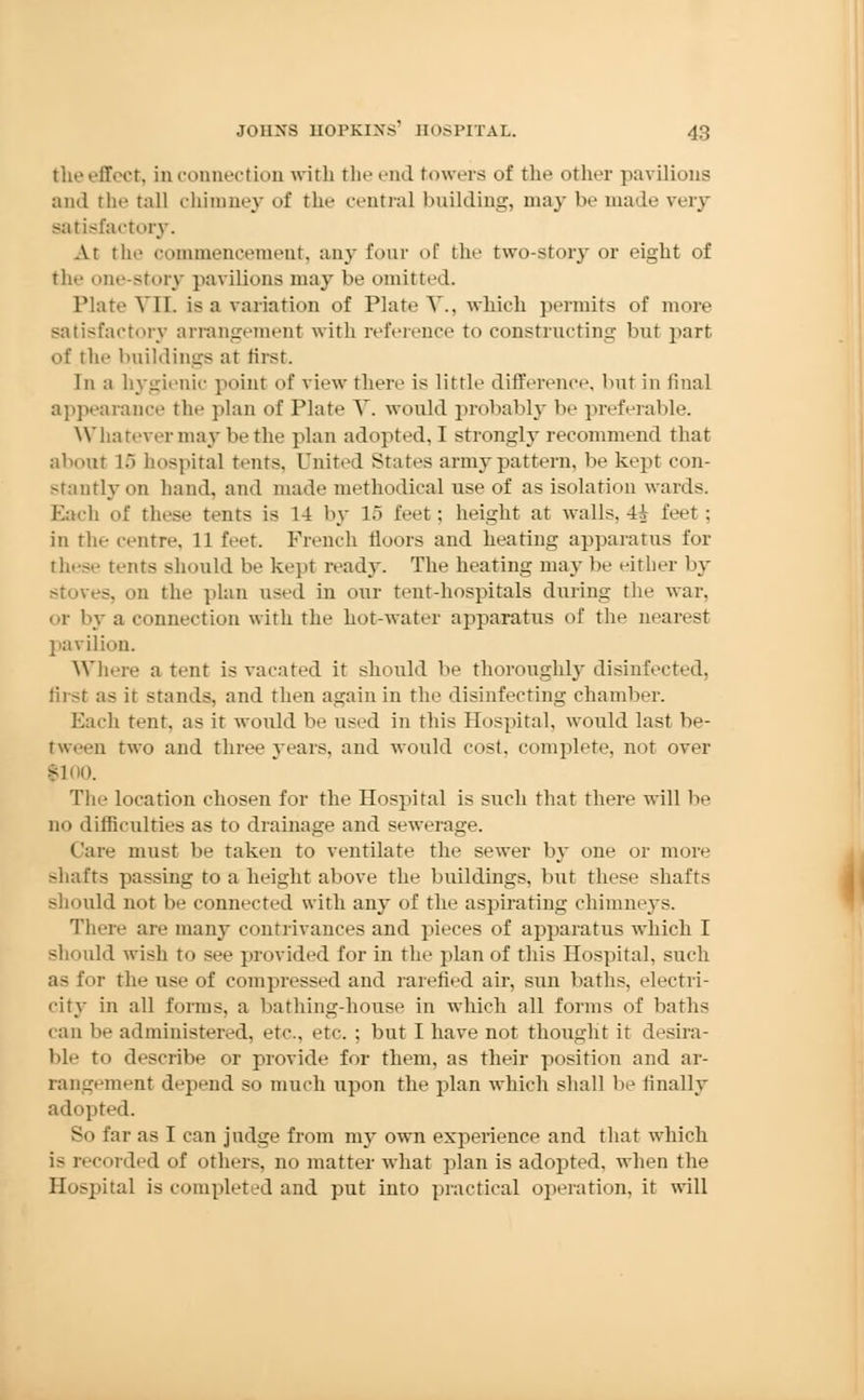 tlie effect, in connection with the end towers of the other pavilions and the tall chimney of the central building, may be made very satisfactory. At the commencement, any four of the two-story or eight of the one-story pavilions may be omitted. Plate VI1. is a variation of Plate V.. which permits of more satisfactory arrangement with reference to constructing but part of the buildings at first. In a hygienic point of view there is little difference, but in final appearance the plan of Plate V. would probably be preferable. Whatever may be the plan adopted, I strongly recommend that about 15 hospital tents, United States army pattern, be kept con- stantly on hand, and made methodical use of as isolation wards. Each of these tents is 14 by 15 feet; height at walls, 4tV feet : in the centre. 11 feet. French floors and heating apparatus for these tents should be kept ready. The heating may be either by stoves, on the plan used in our tent-hospitals during the war. i- by a connection with the hot-water apparatus of the nearest pavilion. Where a tent is vacated it should be thoroughly disinfected. first as it stands, and then again in the disinfecting chamber. Each tent, as it would be used in this Hospital, would last be- tween two and three years, and would cost, complete, not over fioo. The location chosen for the Hospital is such that there will be no difficulties as to drainage and sewerage. Care must be taken to ventilate the sewer by one or more shafts passing to a height above the buildings, but these shafts should not be connected with any of the aspirating chimneys. There aii- many contrivances and pieces of apparatus which I should wish to see provided for in the plan of this Hospital, such as for the use of compressed and rarehed air, sun baths, electri- city in all forms, a bathing-house in which all forms of baths can be administered, etc., etc. ; but I have not thought it desira- ble to describe or provide for them, as their position and ar- rangement depend so much upon the plan which shall be finally adopted. So far as I can judge from my own experience and that which i- recorded of others, no matter what plan is adopted, when the Hospital is completed and put into practical operation, it will