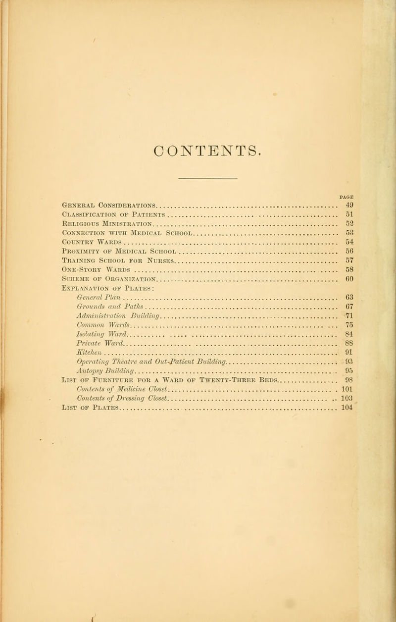 CONTENTS. PAGE General Considerations 49 Classification op Patients 51 Religious Ministration 53 Connection with Medical School 53 Country Wards 54 Proximity of Medical School 5G Training School for Nurses 57 One-Story Wards 58 Scheme of Organization 60 Explanation of Plates: General Plan 63 Grounds and Paths 67 A drain istration Building 71 Common Wards 75 Isolating Ward 84 Private Ward 88 Kitchen, 91 Operating Theatre and Out-Patient Building 93 Autopsy Building 95 List of Furniture for a Ward of Twenty-Three Beds 98 Contents of Medicine Closet 101 Contents of Dressing Closet 103 List of Plates 104