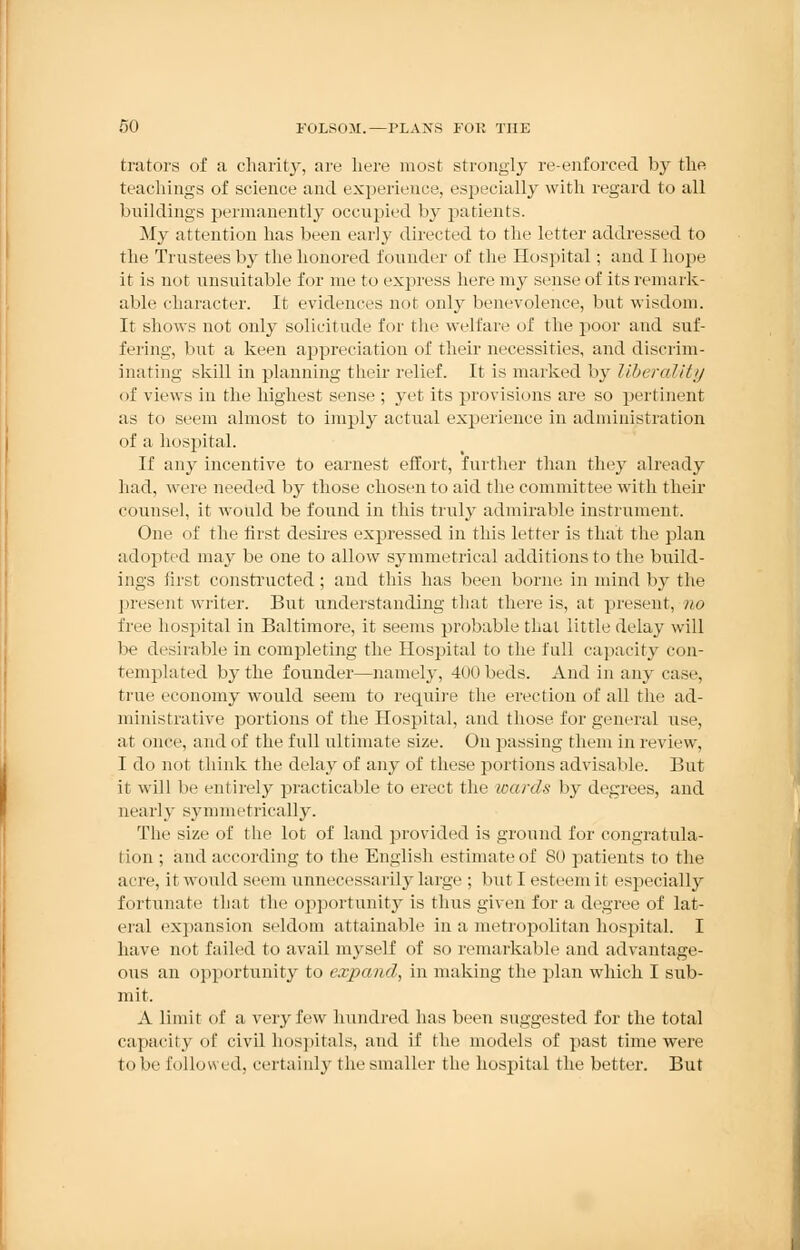trators of a charity, are here most strongly re-enforced by the teachings of science and experience, especially with regard to all buildings permanently occupied by patients. My attention has been early directed to the letter addressed to the Trustees by the honored founder of the Hospital ; and I hope it is not unsuitable for me to express here my sense of its remark- able character. It evidences not only benevolence, but wisdom. It shows not only solicitude for the welfare of the poor and suf- fering, but a keen appreciation of their necessities, and discrim- inating skill in planning their relief. It is marked by libera?//// of views in the highest sense ; yet its provisions are so pertinent as to seem almost to imply actual experience in administration of a hospital. If any incentive to earnest effort, further than they already had, were needed by those chosen to aid the committee with their counsel, it would be found in this truly admirable instrument. One of the first desires expressed in this letter is that the plan adopted may be one to allow symmetrical additions to the build- ings first constructed; and this has been borne in mind by the present writer. But understanding that there is, at present, no free hospital in Baltimore, it seems probable thai little delay will be desirable in completing the Hospital to the full capacity con- templated by the founder—namely, 400 beds. And in any case, true economy would seem to retpiire the erection of all the ad- ministrative portions of the Hospital, and those for general use, at once, and of the full ultimate size. On passing them in review, I do not think the delay of any of these pi irti< ins advisable. But it will be entirely practicable to erect the wards by degrees, and nearly symmetrically. The size of the lot of land provided is ground for congratula- tion ; and according to the English estimate of 80 patients to the acre, it would seem unnecessarily large ; but I esteem it especially fortunate that the opportunity is thus given for a degree of lat- eral expansion seldom attainable in a metropolitan hospital. I have not failed to avail myself of so remarkable and advantage- ous an opportunity to expawl, in making the plan which I sub- mit. A limit of a very few hundred has been suggested for the total capacity of civil hospitals, and if the models of past time were to be followed, certainly the smaller the hospital the better. But