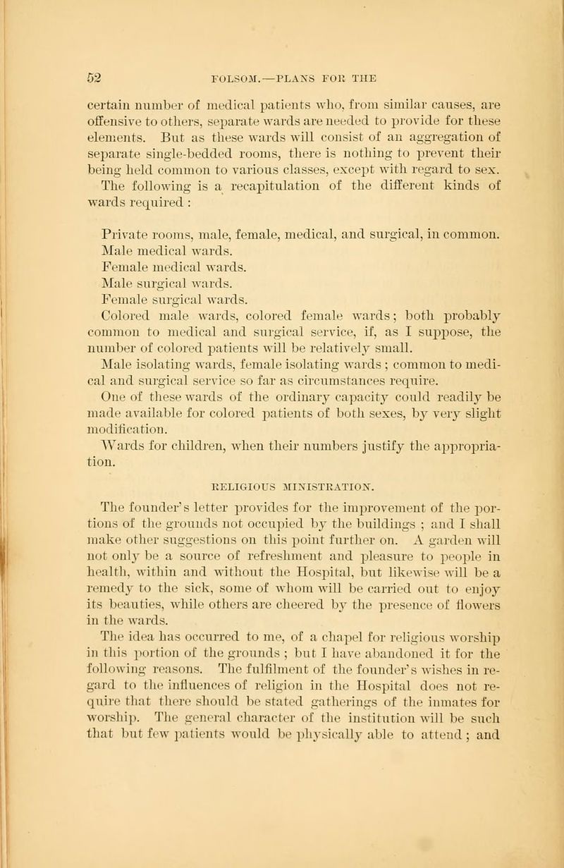 certain number of medical patients who, from similar causes, are offensive to others, separate wards are needed to provide for these elements. But as these wards will consist of an aggregation of separate single-bedded rooms, there is nothing to prevent their being held common to various classes, except with regard to sex. The following is a recapitulation of the different kinds of wards required: Private rooms, male, female, medical, and surgical, in common. Male medical wards. Female medical wards. Male surgical wards. Female surgical wards. Colored male wards, colored female wards; both probably common to medical and surgical service, if, as I suppose, the number of colored patients will be relatively small. Male isolating wards, female isolating wards ; common to medi- cal and surgical service so far as circumstances require. One of these wards of the ordinary capacity could readily be made available for colored patients of both sexes, by very slight modification. Wards for children, when their numbers justify the appropria- tion. RELIGIOUS MINISTRATION. The founder's letter provides for the improvement of the por- tions of the grounds not occupied by the buildings ; and I shall make other suggestions on this point further on. A garden will n< it only be a source of refreshment and pleasure to people in health, within and without the Hospital, but likewise will be a remedy to the sick, some of whom will be carried out to enjoy its beauties, while others are cheered by the presence of flowers in the wards. The idea has occurred to me, of a chapel for religious worship in this portion of the grounds ; but I have abandoned it for the following reasons. The fulfilment of the founder's wishes in re- gard to the influences of religion in the Hospital does not re- quire that there should be stated gatherings of the inmates for worship. The general character of the institution will be such that but few patients would be physically able to attend; and