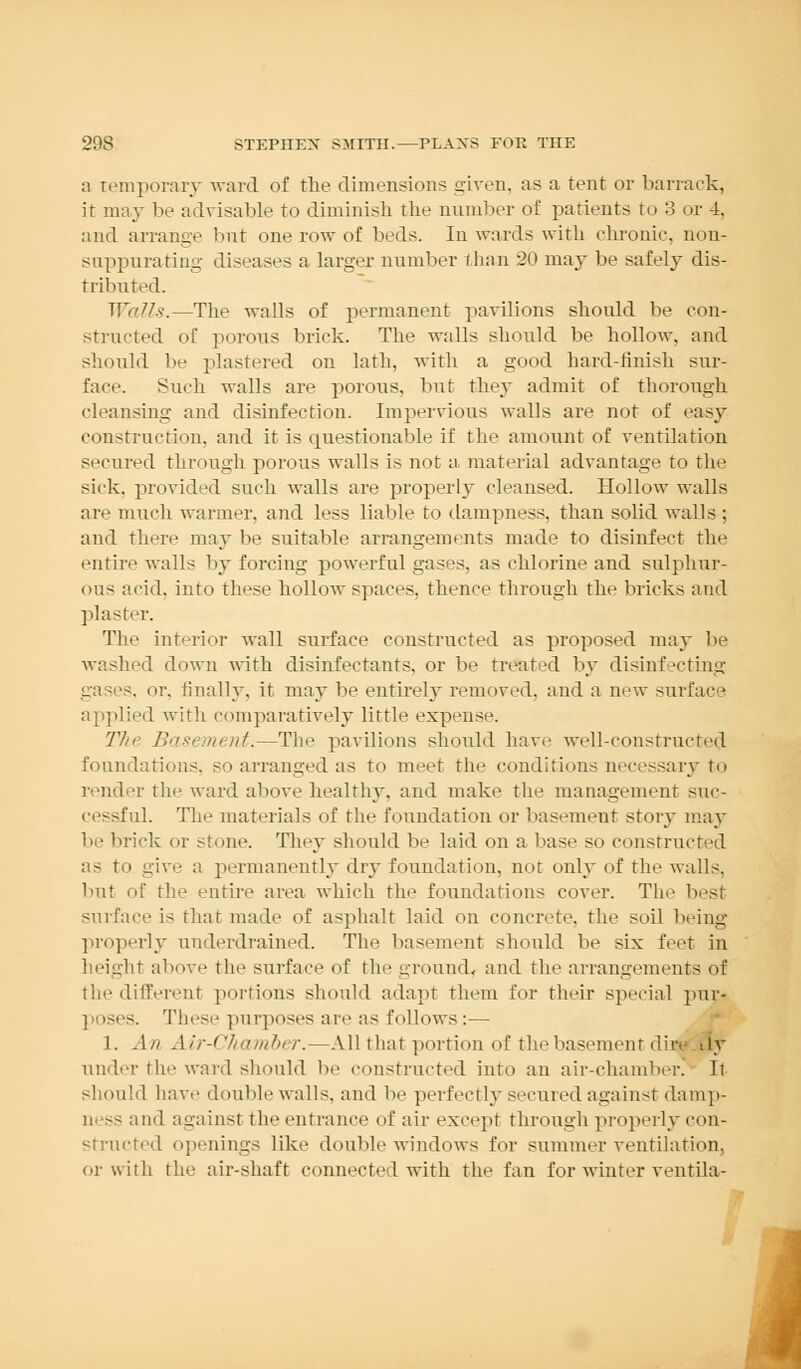 a temporary ward of the dimensions given, as a tent or barrack, it may be advisable to diminish the number of patients to 3 or 4, and arrange but one row of beds. In wards with chronic, non- suppurating diseases a larger number than 20 may be safely dis- tributed. Walls.—The walls of permanent pavilions shonld be con- structed of porons brick. The walls shonld be hollow, and should be plastered on lath, with a good hard-finish sur- face. Such walls are porons, but they admit of thorough cleansing and disinfection. Impervious walls are not of easy construction, and it is questionable if the amount of ventilation secured through porous walls is not a material advantage to the sick, provided such walls are properly cleansed. Hollow walls are much warmer, and less liable to dampness, than solid walls ; and there may be suitable arrangements made to disinfect the entire walls by forcing powerful gases, as chlorine and sulphur- ous acid, into these hollow spaces, thence through the bricks and plaster. The interior wall surface constructed as proposed may be washed down with disinfectants, or be treat'd by disinfecting s. or, finally, it may be entirely removed, and a new surface applied with comparatively little expense. The Basement.—The pavilions should have well-constructed foundations, so arranged as to meet the conditions accessary to render the ward above healthy, and make the management sur- cessful. The materials of the foundation or basement story may be brick or stone. They shonld be laid on a base so constructed as to give a permanently dry foundation, not only of the walls. but of the entire area which the foundations cover. The best surface is that made of asphalt laid on concrete, the soil being properly underdrained. The basement should be six feet in height above the surface of the ground, and the arrangements of the different portions should adapt them for their special pur- i ises. These purposes are as follows:— 1. An Air-Chamber.—All that portion of the basement dira ily under fche ward should be constructed into an air-chamber. It should have double walls, and be perfectly secured against damp- ness and against the entrance of air except through properly con- structed openings like double windows for summer ventilation, or with the air-shaft connected with the fan for winter ventila-