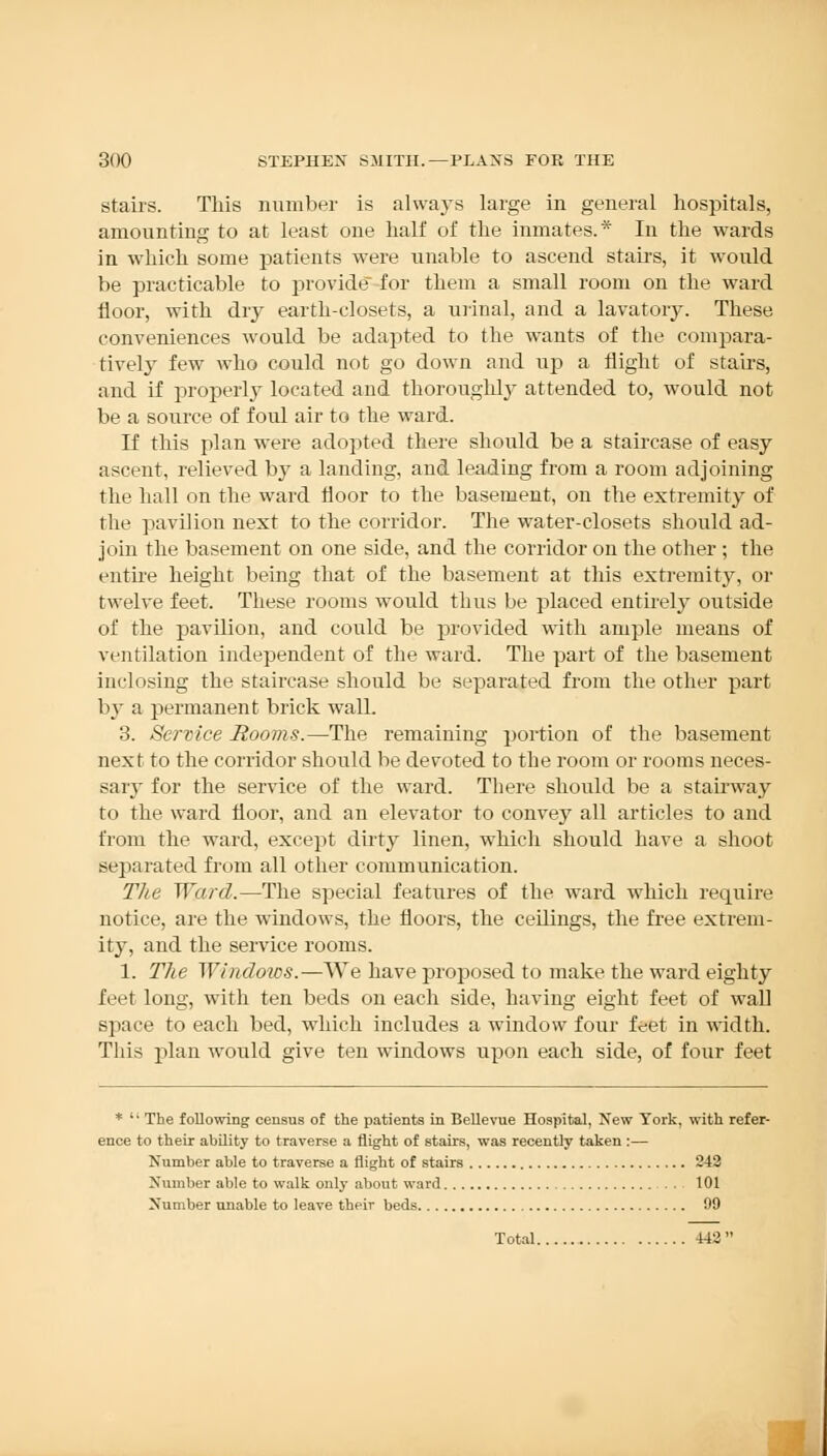 stairs. This number is alwaj's large in general hospitals, amounting to at least one half of the inmates.* In the wards in which some patients were unable to ascend stairs, it would be practicable to provide for them a small room on the ward floor, with dry earth-closets, a urinal, and a lavatory. These conveniences would be adapted to the wants of the compara- tively few who could not go down and up a flight of stairs, and if properly located and thoroughly attended to, would not be a source of foul air to the ward. If this plan were adopted there should be a staircase of easy ascent, relieved by a landing, and leading from a room adjoining the hall on the ward floor to the basement, on the extremity of the pavilion next to the corridor. The water-closets should ad- join the basement on one side, and the corridor on the other ; the entire height being that of the basement at this extremity, or twelve feet. These rooms would thus be placed entirely outside of the pavilion, and could be provided with ample means of ventilation independent of the ward. The part of the basement inclosing the staircase should be separated from the other part by a permanent brick walL 3. Service Rooms.—The remaining portion of the basement next to the corridor should be devoted to the room or rooms neces- sary for the service of the ward. There should be a stairway to the ward floor, and an elevator to convey all articles to and from the ward, except dirty linen, which should have a shoot separated from all other communication. The Ward.—The special features of the ward which require notice, are the windows, the floors, the ceilings, the free extrem- ity, and the service rooms. 1. The Windows.—We have proposed to make the ward eighty feet long, with ten beds on each side, having eight feet of wall space to each bed, which includes a window four feet in width. This plan would give ten windows upon each side, of four feet *  The following census of the patients in Bellevue Hospital, New York, with refer- ence to their ability to traverse a flight of stairs, was recently taken :— Number able to traverse a flight of stairs 242 Number able to walk only about ward 101 Number unable to leave their beds 99 Total 442