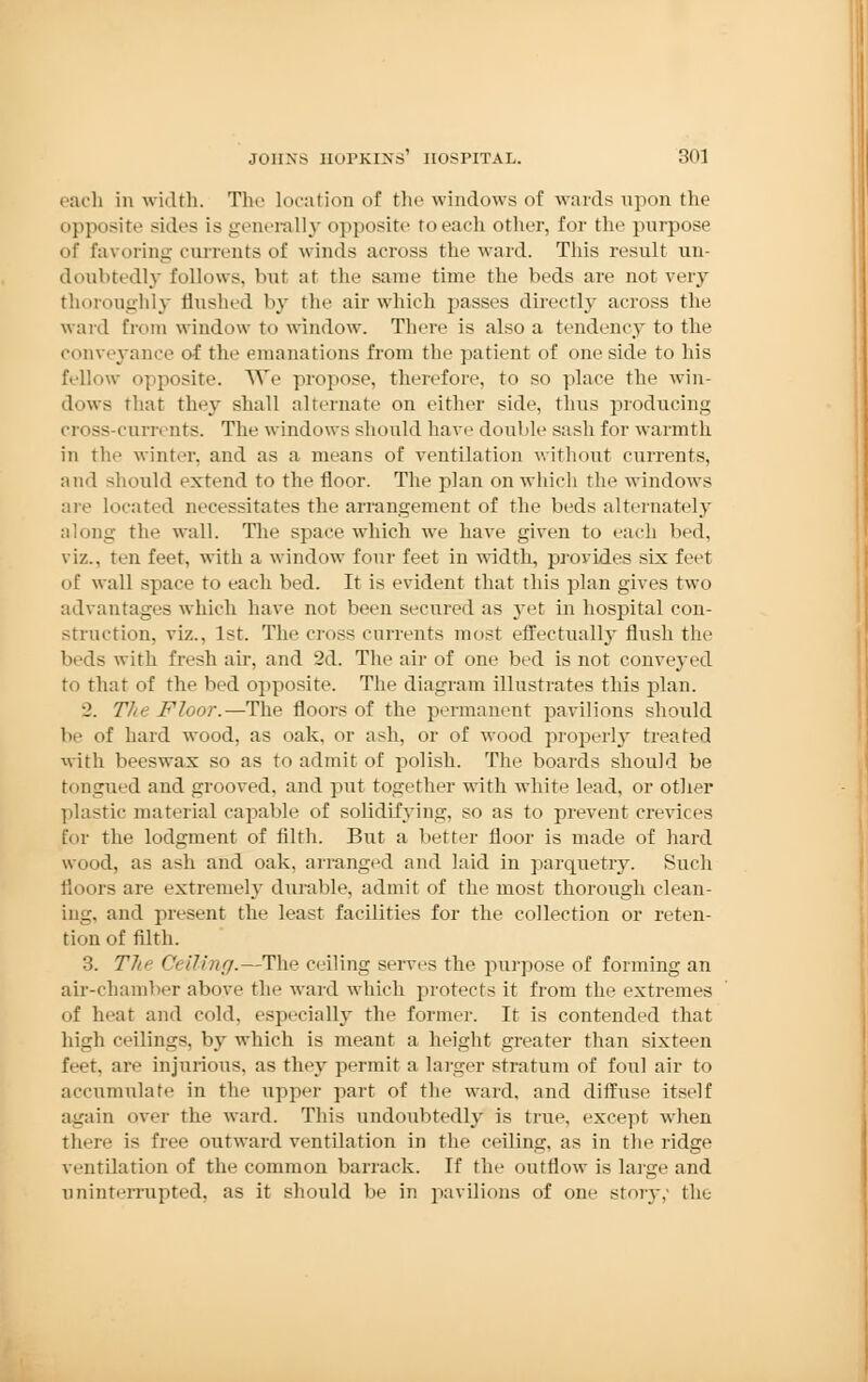 each in width. The location of the windows of wards upon the opposite sides is generally opposite toeach other, for the purpose of favoring currents of winds across the ward. This result un- doubtedly follows, but at the same time the beds are not very thoroughly flushed by the air which passes directly across the ward from window to window. There is also a tendency to the conveyance of the emanations from the patient of one side to his fellow opposite. We propose, therefore, to so place the win- dows that they shall alternate on cither side, thus producing cross-currents. The windows should have double sash for warmth in the winter, and as a means of ventilation without currents, and should extend to the floor. The plan on which the windows are located necessitates the arrangement of the beds alternately along the wall. The space which we have given to each bed, viz., ten feet, with a window four feet in width, provides six feet of wall space to each bed. It is evident that this plan gives two advantages which have not been secured as yet in hospital con- struction, viz., 1st. The cross currents most effectually flush the beds with fresh air, and 2d. The air of one bed is not conveyed to that of the bed opposite. The diagram illustrates this plan. •2. The Floor.—The floors of the permanent pavilions should be of hard wood, as oak, or ash, or of wood properly treated with beeswax so as to admit of polish. The boards should be tongued and grooved, and put together with white lead, or other plastic material capable of solidifying, so as to prevent crevices fur the lodgment of filth. But a better floor is made of hard wood, as ash and oak, arranged and laid in parquetry. Such floors are extremely durable, admit of the most thorough clean- ing, and present the least facilities for the collection or reten- tion of filth. 3. The Celling.—The ceiling serves the purpose of forming an air-chamber above the ward which protects it from the extremes of heat and cold, especially the former. It is contended that high ceilings, by which is meant a height greater than sixteen feet, are injurious, as they permit a larger stratum of foul air to accumulate in the upper part of the ward, and diffuse itself again over the ward. This undoubtedly is true, except when there is free outward ventilation in the ceiling, as in the ridge ventilation of the common barrack. If the outflow is hup' and uninterrupted, as it should be in pavilions of one story,- the