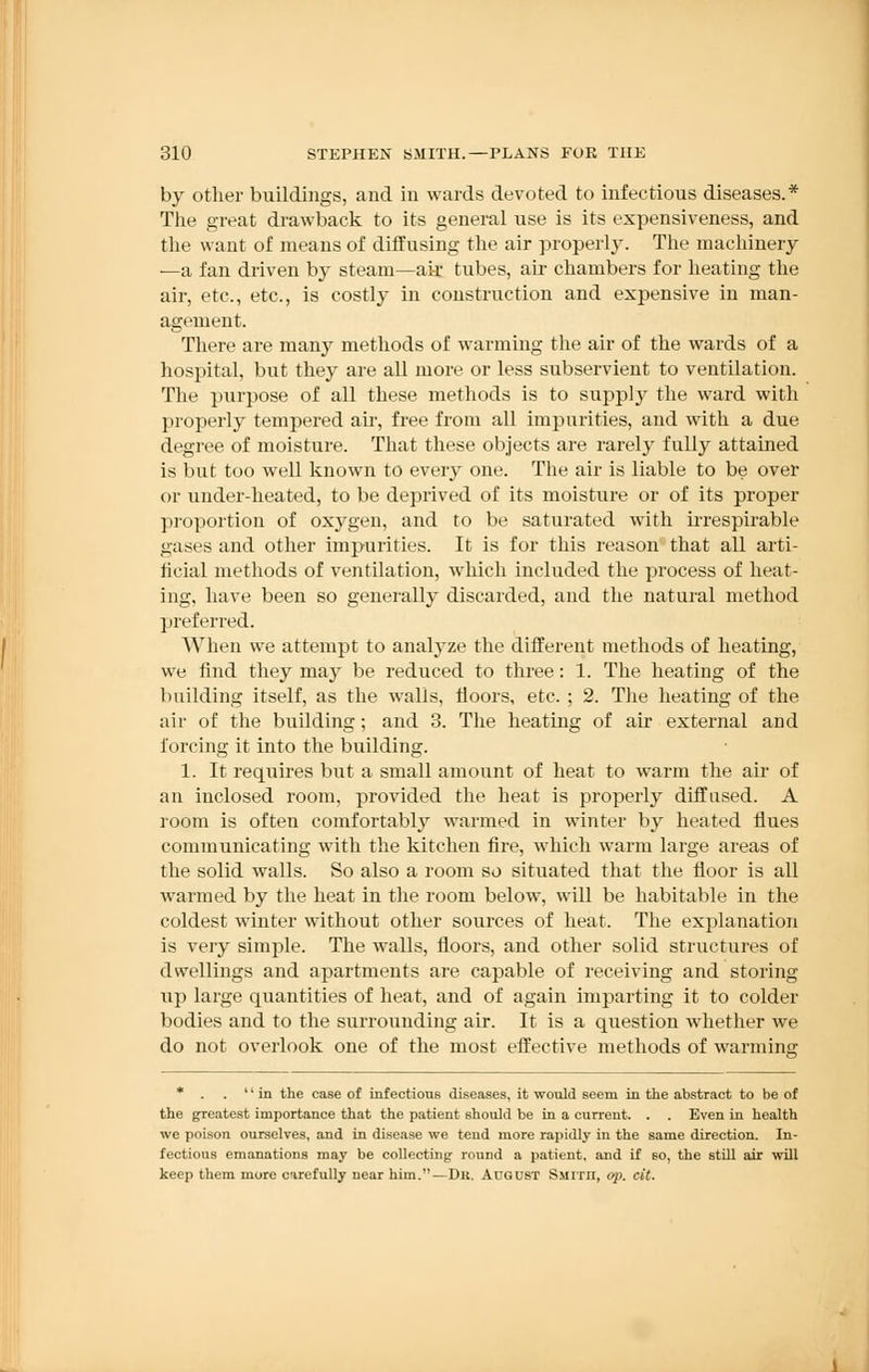 by other buildings, and in wards devoted to infectious diseases.* The great drawback to its general use is its expensiveness, and the want of means of diffusing the air properly. The machinery —a fan driven by steam—ak tubes, air chambers for heating the air, etc., etc., is costly in construction and expensive in man- agement. There are many methods of warming the air of the wards of a hospital, but they are all more or less subservient to ventilation. The purpose of all these methods is to supply the ward with properly tempered air, free from all impurities, and with a due degree of moisture. That these objects are rarely fully attained is but too well known to every one. The air is liable to be over or under-heated, to be deprived of its moisture or of its proper proportion of oxygen, and to be saturated with irrespirable gases and other impurities. It is for this reason that all arti- ficial methods of ventilation, which included the process of heat- ing, have been so generally discarded, and the natural method preferred. When we attempt to analyze the different methods of heating, we find they may be reduced to three: 1. The heating of the building itself, as the walls, floors, etc. ; 2. The heating of the air of the building; and 3. The heating of air external and forcing it into the building. 1. It requires but a small amount of heat to warm the air of an inclosed room, provided the heat is properly diffused. A room is often comfortably warmed in winter by heated Hues communicating with the kitchen fire, which warm large areas of the solid walls. So also a room so situated that the floor is all warmed by the heat in the room below, will be habitable in the coldest winter without other sources of heat. The explanation is very simple. The walls, floors, and other solid structures of dwellings and apartments are capable of receiving and storing up large quantities of heat, and of again imparting it to colder bodies and to the surrounding air. It is a question whether we do not overlook one of the most effective methods of warming * . . in the case of infectious diseases, it would seem in the abstract to be of the greatest importance that the patient should be in a current. . . Even in health we poison ourselves, and in disease we tend more rapidly in the same direction. In- fectious emanations may be collecting round a patient, and if so, the still air will keep them more carefully near him.—Dk. August Smith, op, cit.