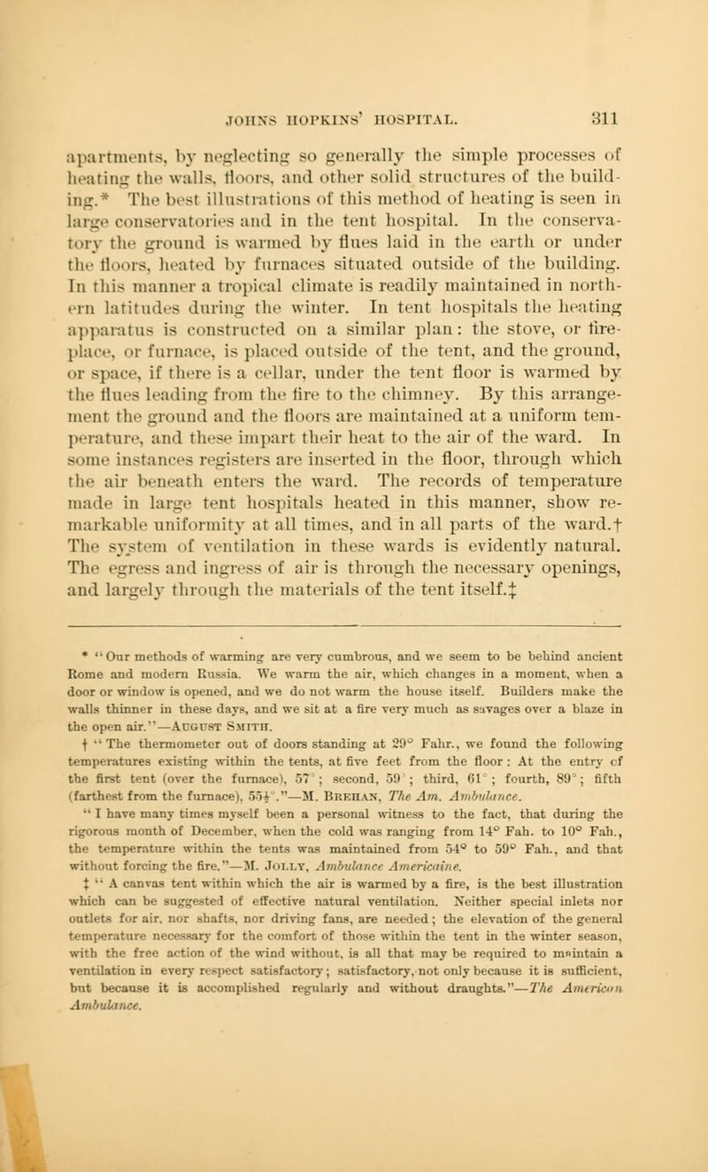 apartments, by neglecting so generally the simple processes of heating the walls, floors, and other solid structures of the build- ing.* The best illustrations of this method of heating is seen in large conservatories ami in the tent hospital. In the conserva- tory the ground is warmed by flues laid in the earth or under the floors, Ilea ted by furnaces situated outside of the building. In this manner a tropical climate is readily maintained in north- ern latitudes during the winter. In tent hospitals the heating apparatus is constructed on a similar plan: the stove, or fire- place, or furnace, is placed outside of the tent, and the ground, or space, if there is a cellar, under the tent floor is warmed by the flues leading from the tire to the chimney. By this arrange- ment the ground and the floors are maintained at a uniform tem- perature, and these impart their heat to the air of the ward. In some instances registers are inserted in the floor, through which the air beneath enters the ward. The records of temperature made in large tent hospitals heated in this manner, show re- markable uniformity at all times, and in all parts of the ward.f The system of ventilation in these wards is evidentl}'natural. The egress and ingress of air is through the necessary openings, and largely through the materials of the tent itself4 * Our methods of warming are very cumbrous, and we seem to be behind ancient Rome and modern Russia. We warm the air, which changes in a moment, when a door or window is opened, and we do not warm the house itself. Builders make the walls thinner in these days, and we sit at a fire very much as savages over a blaze in the open air.—August Smith. f The thermometer out of doors standing at 29° Fahr., we found the following temperatures existing within the tents, at five feet from the floor : At the entry cf the first tent (over the furnace), 57°; second, 59 ; third, 61°; fourth, 89°; fifth (farthest from the furnace). 55i°.—M. Brkiian. The Am. Ambulance.  I have many times myself been a personal witness to the fact, that during the rigorous month of December, when the cold was ranging from 14° Fah. to 10° Fah., the temperature within the tents was maintained from 54° to 59° Fah., and that without forcing the fire.—M. Jolly, Ambulance Americaine. X  A canvas tent within which the air is warmed by a fire, is the best illustration which can be suggested of effective natural ventilation. Neither special inlets nor outlets for air. nor shafts, nor driving fans, are needed; the elevation of the general temperature necessary for the comfort of those within the tent in the winter season, with the free action of the wind without, is all that may be required to mnintain a ventilation in every respect satisfactory; satisfactory, not only because it is sufficient, but because it is accomplished regularly and without draughts.—The American Ambulance.