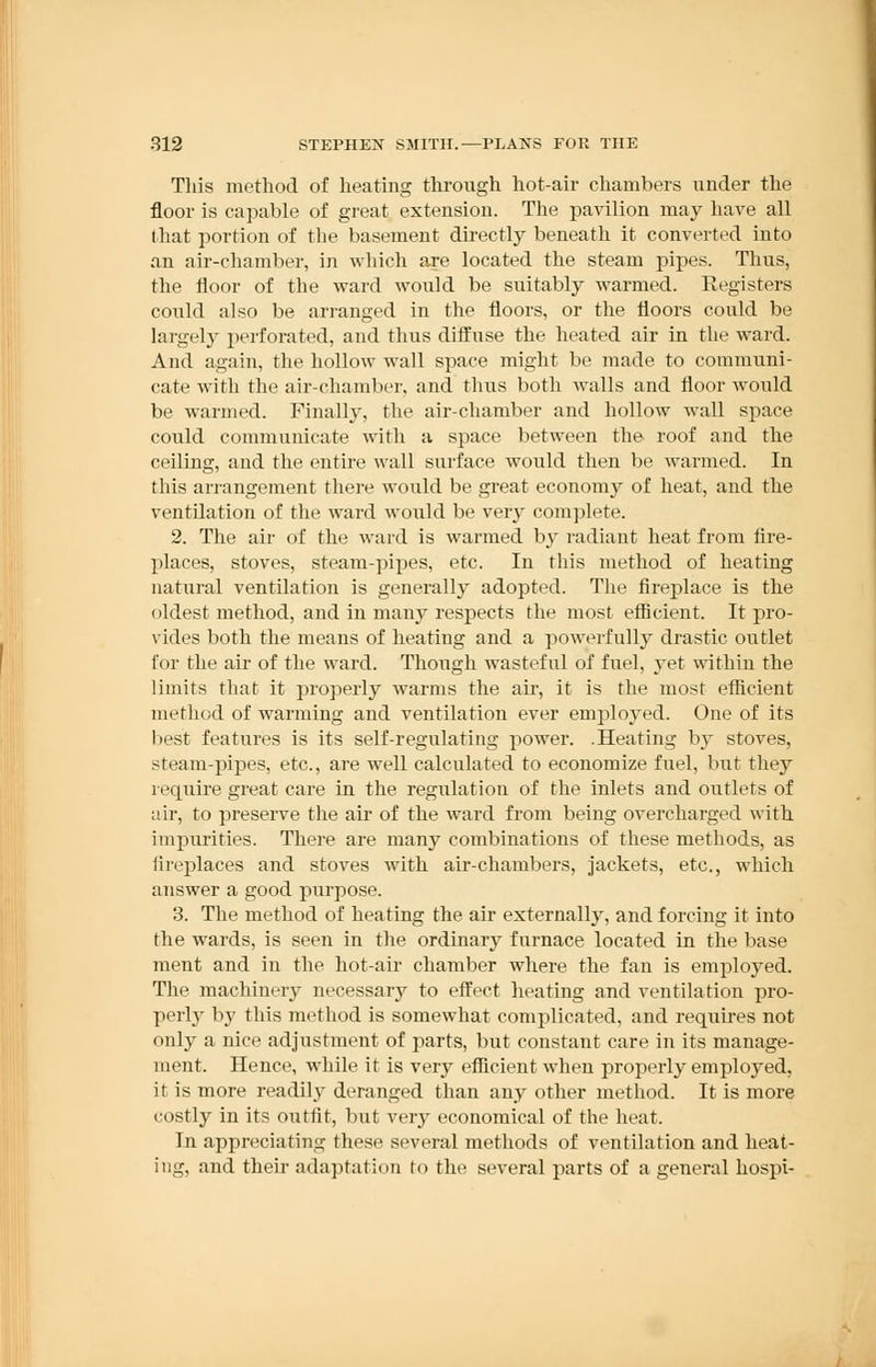 This method of heating through hot-air chambers under the floor is capable of great extension. The pavilion may have all that portion of the basement directly beneath it converted into an air-chamber, in which are located the steam pipes. Thus, the floor of the ward would be suitably warmed. Registers could also be arranged in the floors, or the floors could be largely perforated, and thus diffuse the heated air in the ward. And again, the hollow wall space might be made to communi- cate with the air-chamber, and thus both walls and floor would be warmed. Finally, the air-chamber and hollow wall space could communicate with a space between the- roof and the ceiling, and the entire wall surface would then be warmed. In this arrangement there would be great economy of heat, and the ventilation of the ward would be very complete. 2. The air of the ward is warmed by radiant heat from fire- places, stoves, steam-pipes, etc. In this method of heating natural ventilation is generally adopted. The fireplace is the oldest method, and in many respects the most efficient. It pro- vides both the means of heating and a powerfully drastic outlet tin- the air of the ward. Though wasteful of fuel, yet within the limits that it properly warms the air, it is the most efficient method of warming and ventilation ever employed. One of its best features is its self-regulating power. .Heating by stoves, steam-pipes, etc., are well calculated to economize fuel, but they require great care in the regulation of the inlets and outlets of air, to preserve the ah- of the ward from being overcharged with impurities. There are many combinations of these methods, as fireplaces and stoves with air-chambers, jackets, etc., which answer a good purpose. 3. The method of heating the air externally, and forcing it into the wards, is seen in the ordinary furnace located in the base ment and in the hot-air chamber where the fan is employed. The machinery necessary to effect heating and ventilation pro- perly by this method is somewhat complicated, and requires not only a nice adjustment of parts, but constant care in its manage- ment. Hence, while it is very efficient when properly employed. it is more readily deranged than any other method. It is more costly in its outfit, but very economical of the heat. In appreciating these several methods of ventilation and heat- ing, and their adaptation to the several parts of a general hospi-