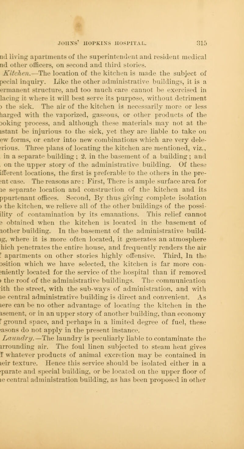 ud living apartments of the superintendent and resident medical ml other officers, on second and third stories. Kitchen.—The location of the kitchen is made the subject of pedal inquiry. Like the other administrative buildings, it is a ermanent structure, and too much care cannot be exercised in lacing it where it will best serve its purpose, without detriment > the sick. The air of the kitchen is necessarily more or less tiarged with the vaporized, gaseous, or other products of the toking process, and although these materials may not at the istant be injurious to the sick, yet they are liable to take on ew forms, or enter into new combinations which are very dele- tions. Three plans of locating the kitchen are mentioned, viz., in a separate building; 2. in the basement of a building; and on the upper story of the administrative building. Of these liferent locations, the first is preferable to the others in the pre- •ur case. The reasons are : First, There is ample surface area for le separate location and construction of the kitchen and its ppurtenant offices. Second, By thus giving complete isolation > the kitchen, we relieve all of the other buildings of the possi ility of contamination by its emanations. This relief cannot • obtained when the kitchen is located in the basement of lother building. In the basement of the administrative build- Lg, where it is more often located, it generates an atmosphere Inch penetrates the entire house, and frequently renders the air :' apartments on other stories highly offensive. Third, In the ssition which we have selected, the kitchen is far more con- sniently located for the service of the hospital than if removed > the roof of the administrative buildings. The communication itli the street, with the sub-ways of administration, and with le centra] administrative building is direct and convenient. As Lerecanbeno other advantage of locating the kitchen in the isement, or in an upper story of another building, than economy 'ground space, and perhaps in a limited degree of fuel, these sasons do not apply in the present instance. Lauild/ry.—The laundry is peculiarly liable to contaminate the trrounding air. The foul linen subjected to steam heat gives I whatever products of animal excretion maybe contained in ieir texture. Hence this service should be isolated either in a ■pa rate and special building, or be located on the upper floor of te central administration building, as has been proposed in other