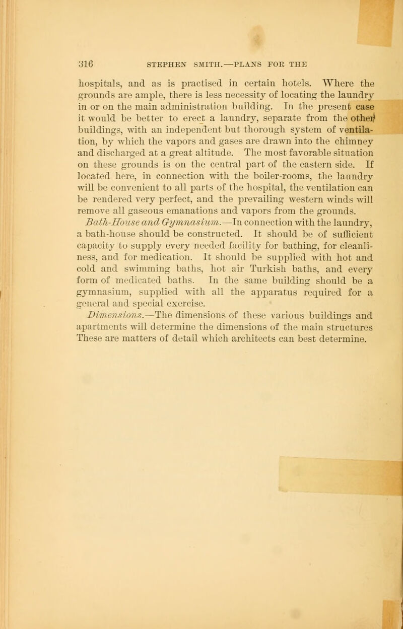 hospitals, and as is practised in certain hotels. Where the grounds are ample, there is less necessity of locating the laundry in or on the main administration building. In the present case it would be better to erect a laundry, separate from the other) buildings, with an independent but thorough system of ventila- tion, by which the vapors and gases are drawn into the chimney and discharged at a great altitude. The most favorable situation on these grounds is on the central part of the eastern side. If located here, in connection with the boiler-rooms, the laundry will be convenient to all parts of the hospital, the ventilation can be rendered very perfect, and the prevailing western winds will remove all gaseous emanations and vapors from the grounds. Bath-House and Gymnasium.—In connection with the laundry, a bath-house should be constructed. It should be of sufficient capacity to supply every needed facility for bathing, for cleanli- ness, and for medication. It should be supplied with hot and cold and swimming baths, hot air Turkish baths, and every form of medicated baths. In the same building should be a gymnasium, supplied with all the apparatus required for a general and special exercise. Dimensions.—The dimensions of these various buildings and apartments will determine the dimensions of the main structures These are matters of detail which architects can best determine.