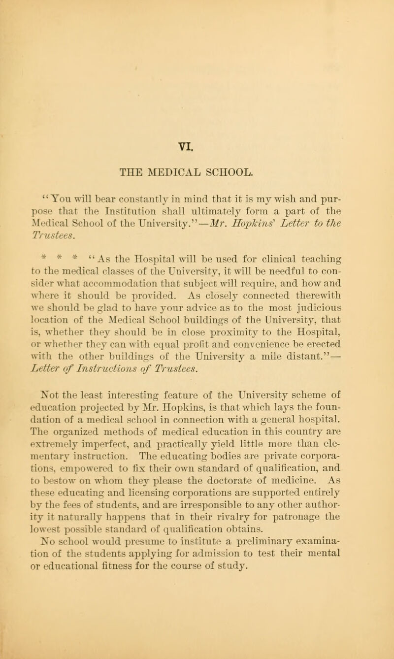 THE MEDICAL SCHOOL. You will bear constantly in mind that it is my wish and pur- pose that the Institution shall ultimately form a part of the Medical School of the University.—Mr. Hopkins'' Letter to the Trustees. * * * As the Hospital will be used for clinical teaching t<> the medical classes of the University, it will be needful to con- sider what accommodation that subject will require, and how and where it should be provided. As closely connected therewith we should be glad to have your advice as to the most judicious location of the Medical School buildings of the University, that is, whether they should be in close proximity to the Hospital, or whether they can with equal profit and convenience be erected with the other buildings of the University a mile distant.— Litter of Instructions of Trustees. Xot the least interesting feature of the University scheme of education projected by Mr. Hopkins, is that which lays the foun- dation of a medical school in connection with a general hospital. The organized methods of medical education in this country are extremely imperfect, and practically yield little more than ele- mentary instruction. The educating bodies are private corpora- tions, empowered to fix their own standard of qualification, and to bestow on whom they please the doctorate of medicine. As these educating and licensing corporations are supported entirely by the fees of students, and are irresponsible to any other author- ity it naturally happens that in their rivalry for patronage the lowest possible standard of qualification obtains. No school would presume to institute a preliminary examina- tion of the students applying for admission to test their mental or educational fitness for the course of stud}'.