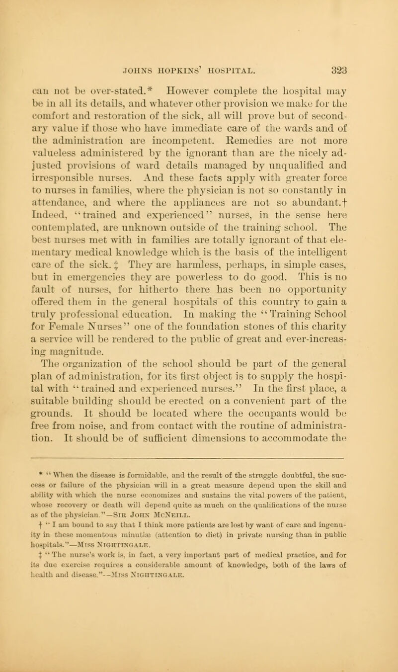 can not be over-stated.* However complete the hospital may be in all its details, and whatever other provision we make I'm- the comfort and restoration of the sick, all will prove bul of second- ary value if those wlm have immediate care of the wards and of the administration are incompetent. Remedies are not more valueless administered by the ignorant than are the nicely ad- justed provisions of ward details managed by unqualified and irresponsible nurses. And these facts apply with greater force to nurses in families, where the physician is not so constantly in attendance, and where the appliances are not so abundant.f Indeed, ••trained and experienced nurses, in the sense here contemplated, are unknown outside of the training school. The best nurses met with in families are totally ignorant of that ele- mentary medical knowdedge which is the basis of the intelligent care of the sick. \ They are harmless, perhaps, in simple cases, but in emergencies the}* are powerless to do good. Tins is no fault of nurses, for hitherto there has been no opportunity offered them in the general hospitals of this country to gain a truly professional education. In making the Training School for Female Nurses one of the foundation stones of this charity a service will be rendered to the public of great and ever-increas- ing magnitude. The organization of the school should be part of the general plan of administration, for its first object is to supply the hospi- tal with •• trained and experienced nurses. In the first place, a suitable building should be erected on a convenient part of the grounds. It should be located where the occupants would be free from noise, and from contact with the routine of administra- tion. It should be of sufficient dimensions to accommodate the *  When the disease is formidable, and the result of the struggle doubtful, the suc- cess or failure of the physician will in a great measure depend upon the skill and ability with which the nurse economizes and sustains the vital powers of the patient, whose recovery or death will depend quite as much on the qualifications of the nuise as of the physician —Sir John McXeili.. t  I am bound to say that I think more patients are lost by want of care and ingenu- ity in these momentous minutiae (attention to diet) in private nursing than in public ils.''—Miss Xkihtim;ai,e. {  The nurse's work is. in fact, a very important part of medical practice, and for its due exercise requires a considerable amount of knowledge, both of the laws of health and disease.--.Miss NIGHTINGALE.