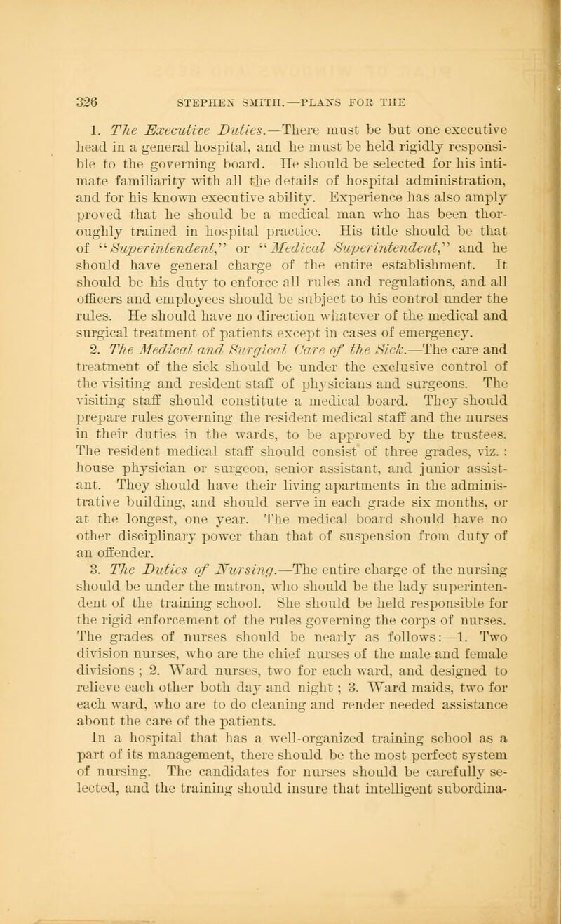 1. The Executive Duties.—There must be but one executive head in a general hospital, and he must be held rigidly responsi- ble to the governing board. He should be selected for his inti- mate familiarity with all the details of hospital administration, and for his known executive ability. Experience has also amply proved that he should be a medical man who has been thor- oughly trained in hospital practice. His title should be that of Superintendent, or Medical Superintendent,'''' and he should have general charge of the entire establishment. It should be his duty to enforce all rules and regulations, and all officers and employees should be subject to his control under the rules. He should have no direction whatever of the medical and surgical treatment of patients except in cases of emergency. 2. The Medical and Si/rf/ical Care of the Sick.—The care and treatment of the sick should be under the exclusive control of the visiting and resident staff of physicians and surgeons. The visiting staff should constitute a medical board. They should prepare rules governing the resident medical staff and the nurses in their duties in the wards, to be approved by the trustees. The resident medical staff should consist of three grades, viz. : house physician or surgeon, senior assistant, and junior assist- ant. They should have their living apartments in the adminis- trative building, and should serve in each grade six months, or at the longest, one year. The medical board should have no other disciplinary power than that of suspension from duty of an offender. 3. The Duties of Nursing.—The entire charge of the nursing should be under the matron, who should be the lady superinten- dent of the training school. She should be held responsible for the rigid enforcement of the rides governing the corps of nurses. The grades of nurses should be neatly as follows:—1. Two division nurses, who are the chief nurses of the male and female divisions; 2. Ward nurses, two for each ward, and designed to relieve each other both day and night ; 3. Ward maids, two for each ward, who are to do cleaning and render needed assistance about the care of the patients. In a hospital that has a well-organized training school as a part of its management, there should be the most perfect system of nursing. The candidates for nurses should be carefully se- lected, and the training should insure that intelligent subordina-