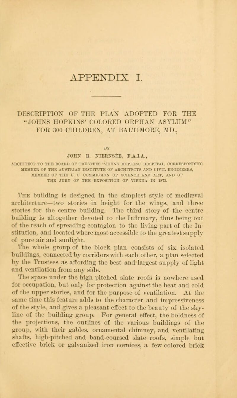 DESCRIPTION OF THE PL AX ADOPTED FOR THE JOHXS HOPKINS' COLORED ORPHAN ASYLUM FOR 300 CHILDREN, AT BALTIMORE, MD., BY JOHN R. XIERN'SEE. F.A.I.A., ARCHITECT TO THE BOARD OF TRUSTEES •• JOHNS HOPKINS' HOSPITAL, CORRESPONDING MEMBER OF THE AUSTRIAN INSTITUTE OF ARCHITECTS AND CIVIL ENGINEERS, MEMBER OF THE U. S. COMMISSI. i\ OF SCIENCE AND ART, AND OF THE JURY OF THE EXPOSITION OF VIENNA IN 1S73. The building is designed in the simplest style of mediaeval architecture—two stories in height for the wings, and three Btories for the centre building. The third story of the centre building is altogether devoted to the Infirmary, thus being out of the reach of spreading contagion to the living part of the In- stitution, and located where most accessible to the greatest supply of pure air and sunlight. The whole group of the block plan consists of six isolated buildings, connected by corridors with each other, a plan selected by the Trustees as affording the best and largest supply of light and ventilation from any side. The space under the high pitched slate roofs is nowhere used for occupation, but only for protection against the heat and cold of the upper stories, and for the purpose of ventilation. At the same time this feature adds to the character and impressivenesa of the style, and gives a pleasant effect to the beauty of the sky- line of the building group. For general effect, the boldness of the projections, the outlines of the various buildings of the group, with their gables, ornamental chimney, and ventilating shafts, high-pitched and band-coursed slate roofs, simple but effective brick or galvanized iron cornices, a few colored brick