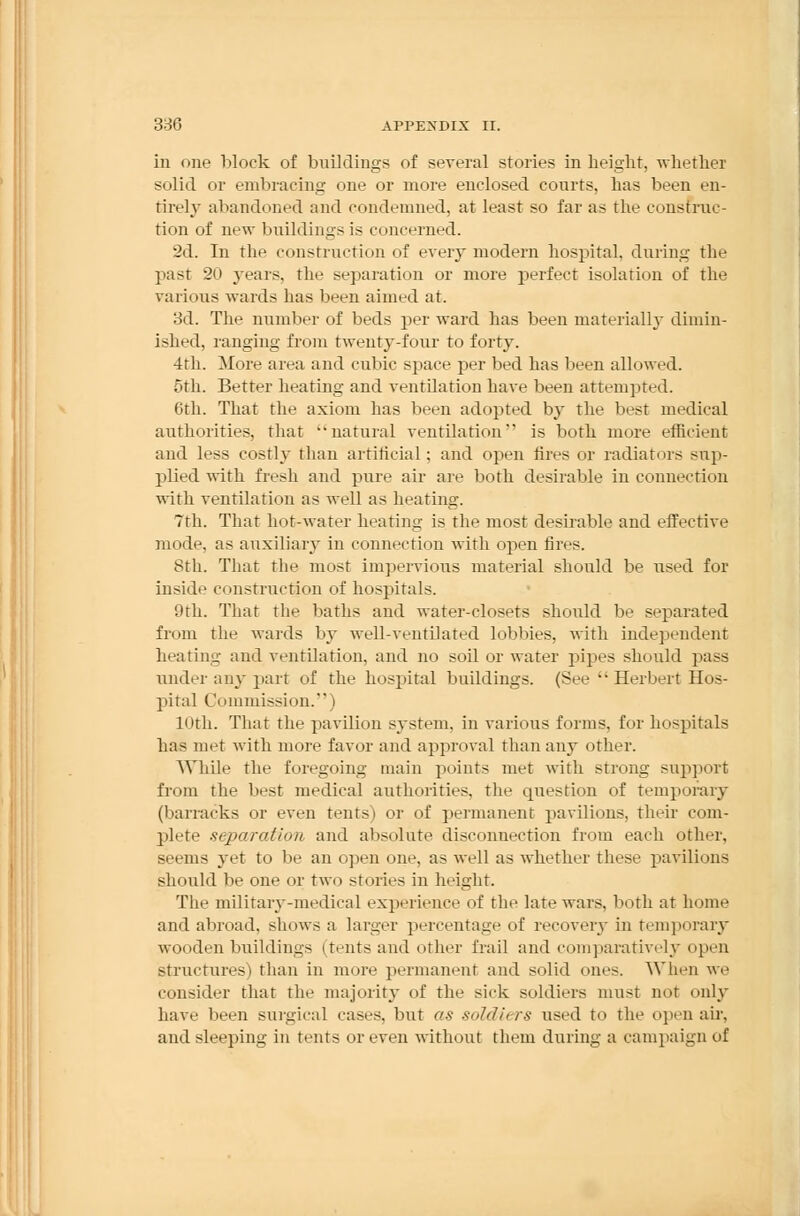 in one block of buildings of several stories in height, whether solid or embracing one or more enclosed courts, has been en- tirely abandoned and condemned, at least so far as the construc- tion of new buildings is concerned. 2d. In the construction of every modern hospital, during the past 20 years, the separation or more perfect isolation of the various wards has been aimed at. 3d. The number of beds per ward has been material!}- dimin- ished, ranging from twenty-four to forty. 4th. More area and cubic space per bed has been allowed. 5th. Better heating and ventilation have been attempted. 6th. That the axiom has been adopted by the best medical authorities, that natural ventilation'' is both more efficient and less costly than artificial ; and open fires or radiators sup- plied with fresh and pure air are both desirable in connection with ventilation as well as heating. 7th. That hot-water heating is the most desh-able and effective mode, as auxiliary in connection with open fires. 8th. That the most impervious material should be used for iuside construction of hospitals. 9th. That the baths and water-closets should be separated from the wards by well-ventilated lobbies, with independent heating and ventilation, and no soil or water pipes should pass under any part of the hospital buildings. (See  Herbert Hos- pital Commission. | 10th. That the pavilion system, in various forms, for hospitals has met with more favor and approval than any other. While the foregoing main points met with strong support from the best medical authorities, the question of temporary (barracks or even tents) or of permanent pavilions, their com- plete separation and absolute disconnection from each other, seems yet to be an open one. as well as whether these pavilions should be one or two stories in height. The military-medical experience of the late wars, both at home and abroad, shows a larger percentage of recovery in temporary wooden buildings (tents and other frail and comparatively open structures) than in more permanent and solid ones. When we consider that the majority of the sick soldiers must not only have been surgical cases, but as soldu rs used to the open air, and sleeping in tents or even without them during a campaign of