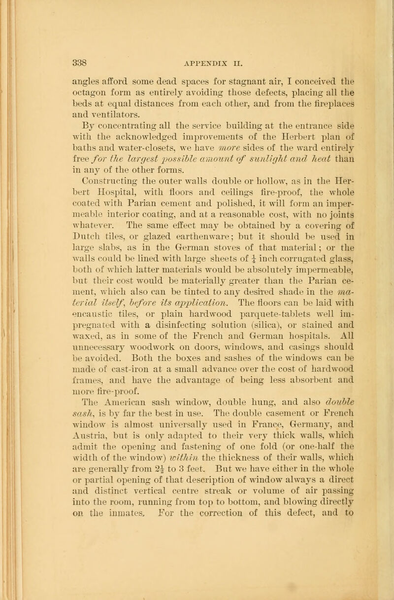 angles afford some dead spaces for stagnant air, I conceived the octagon form as entirely avoiding those defects, placing all the beds at equal distances from each other, and from the fireplaces and ventilators. By concentrating all the service building at the entrance side with the acknowledged improvements of the Herbert plan of baths and water-closets, we have more sides of the ward entirely free for the largest possible amount of sunlight and heat than in any of the other forms. Constructing the outer walls double or hollow, as in the Her- bert Hospital, with floors and ceilings fire-proof, the whole coated with Parian cement and polished, it will form an imper- meable interior coating, and at a reasonable cost, with no joints whatever. The same effect may be obtained by a covering of Dutch tiles, or glazed earthenware; but it should be used in large slabs, as in the German stoves of that material; or the walls could be lined with large sheets of \ inch corrugated glass, both of which latter materials would be absolutely impermeable, bur their cost would be materially greater than the Parian ce- ment, which also can be tinted to any desired shade in the ma- tt rial itself, before its application. The floors can be laid with encaustic tiles, or plain hardwood parquete-tablets well im- pregnated with a disinfecting solution (silica), or stained and waxed, as in some of the French and German hospitals. All unnecessary woodwork on doors, windows, and casings should lie avoided. Both the boxes and sashes of the windows can be made of cast-iron at a small advance over the cost of hardwood frames, and have the advantage of being less absorbent and nil ire fire-proof. The American sash window, double hung, and also double sash, is by far the best in use. The double casement or French window is almost universally used in France, Germany, and Austria, but is only adapted to their very thick walls, which admit the opening and fastening of one fold (or one-half the width of the window) within the thickness of their walls, which are generally from 2^ to 3 feet. But wTe have either in the whole or partial opening of that description of window' always a direct and distinct vertical centre streak or volume of air passing into the room, running from top to bottom, and blowing directly on the inmates. For the correction of this defect, and to