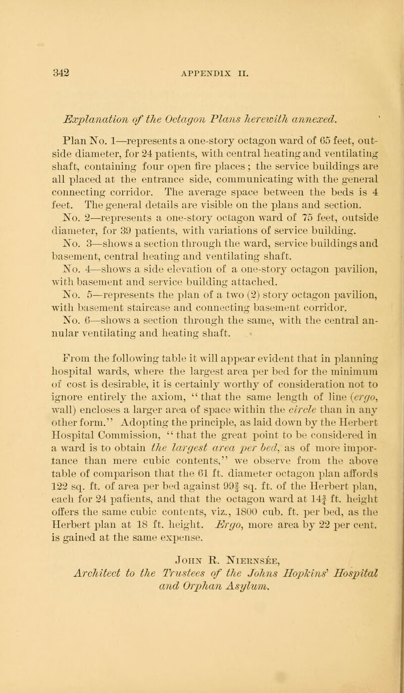 Explanation of the Octagon Plans herewith annexed. Plan No. 1—-represents a one-story octagon ward of 65 feet, out- side diameter, for 24 patients, with central heating and ventilating shaft, containing four open lire places ; the service buildings are all placed at the entrance side, communicating with the general connecting corridor. The average space between the beds is 4 feet. The general details are visible on the plans and section. No. 2—represents a one-story octagon ward of 75 feet, outside diameter, for 39 patients, with variations of service building. No. 3—shows a section through the ward, service buildings and basement, central heating and ventilating shaft. No. 4—shows a side elevation of a one-story octagon pavilion, with basement and service building attached. No. 5—represents the plan of a two (2) story octagon pavUion, with basement staircase and connecting basement corridor. No. 6—shows a section through the same, with the central an- nular ventilating and heating shaft. From the following table it will appear evident that in planning hospital wards, where the largest area per bed for the minimum of cost is desirable, it is certainly worthy of consideration not to ignore entirely the axiom,  that the same length of line (ergo, wall) encloses a larger area of space within the circle than in any other form. Adopting the principle, as laid down by the Herbert Hospital Commission,  that the great point to be considered in a ward is to obtain the largest area per bed, as of more impor- tance than mere cubic contents, we observe from the above table of comparison that the 61 ft. diameter octagon plan affords 122 sq. ft. of area per bed against 99| sq. ft. of the Herbert plan, each for 24 patients, and that the octagon ward at 14f ft. height offers the same cubic contents, viz., 1800 cub. ft. per bed, as the Herbert plan at IS ft. height. Ergo, more area, by 22 per cent. is gained at the same expense. Joiix R. Niekxsee, Architect to the Trustees of the Johns Hopkins'' Hospital and Orphan Asylum.