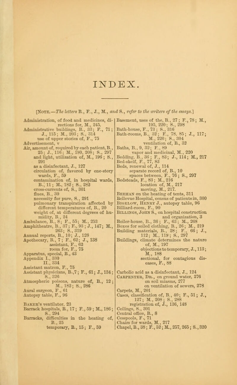 INDEX [Note.—The Utters B., F., J., It, and S., refer to the writers of the essays.] Administration, of food and medicines, di- rections for. 31.. 345. Administrative buildings. B., 33; F., 71; J.. 116; ML, 803; S.. 314 use of upper stories of, F., 75 Advertisement, v Air, amount of. required bv each patient. B., 25; J.. 116; 31.. ISO, 20S; S., 297 and light, utilization of, 3t, 196 ; S., 291 as a disinfectant, J., 127 circulation of. favored by one-story wards, F., 59 contamination of, in hospital wards, B.: 11; 3L, 182; S., 282 cross-currents of, S., 301 flues. B., 30 necessity for pure. S., 291 pulmonary transpiration affected by different temperatures of, B., 20 weight of, at different degrees of hu- miditv. B . 34 Ambulance, B.. 8; F., 55; It, 253 Amphitheatre. B., 37; F.. 93 ; J., 147; It, 203; S., 319 Annual reports, B., 10; J., 128 Apothecary, B., 7 ; F., 62; J., 138 assistant, F., 62 room for, F., 75 Apparatus, special, B., 43 Appendix I., 330 II., 334 Assistant matron. F.. 78 Assistant physicians. B..7; F., 61; J., 134; S.. 326 Atmospheric poisons, nature of, B., 12 ; It, 182; S., 286 Aural surgeon, F., 61 Autopsy table, F., 96 Baker's ventilator. 23 Barrack hospitals, B., 17 ; F., 59 ; It, 186 ; S.. 304 Barracks, difficulties in the heating of, B.. 35 temporary, B., 15; F., 59 Basement, uses of the, B., 27 ; F., 7S ; Bt. 1H5. 220 ; S., 298 Bath-house, F., 73 ; S., 316 Bath-rooms, B., 32; F., 7S. 85; J., 117; It, 220; S., 304 ventilation of, B., 32 Baths, B.. 9. 32; ¥.. 89 vapor and medicinal, M., 220 Bedding. B.. 36 ; F., S3; J., 114; It, 217 Bed-sheLf. F., 77, 83 Beds, renewal of, J., 114 separate record of, B., 10 spaces between, F., 76 ; S., 297 Bedsteads, F., 83 ; It, 216 location of, M., 217 moving, M., 217. BEEHAN on the heating of tents, 311 Bellevue Hospital, census of patients in, 300 Bigelow, Henry J., autopsy table, 96 Billiard-room, F., 90 Billings, John S., on hospital construction and organization, 3 Boiler-house. B., 36; F., 63; It, 268 Boxes for soiled clothing, B., 26; It, 219 Building materials, B., 28; F., 66; J., 112; It, 119; S., 297 Buildings, climate determines the nature of. 31., 197 objections to temporary, J., 113; M., 188 sectional, for contagious dis- eases, F., 88 Carbolic acid as a disinfectant, J., 124 Carpenter, Dr. , on ground water, 276 on soil miasms, 277 on ventilation of sewers, 278 Carpets, It, 201 Cases, classification of, B., 40; F., 51; J., 127; 31.. 20S; S.. 2ss registration of, J., 136, 148 Ceilings, S., 301 Central office, B., 8 Cesspools, F., 71 Chairs for wards, It, 217 Chapel, B., 38; F., 52; It, 257, 265; S., 320