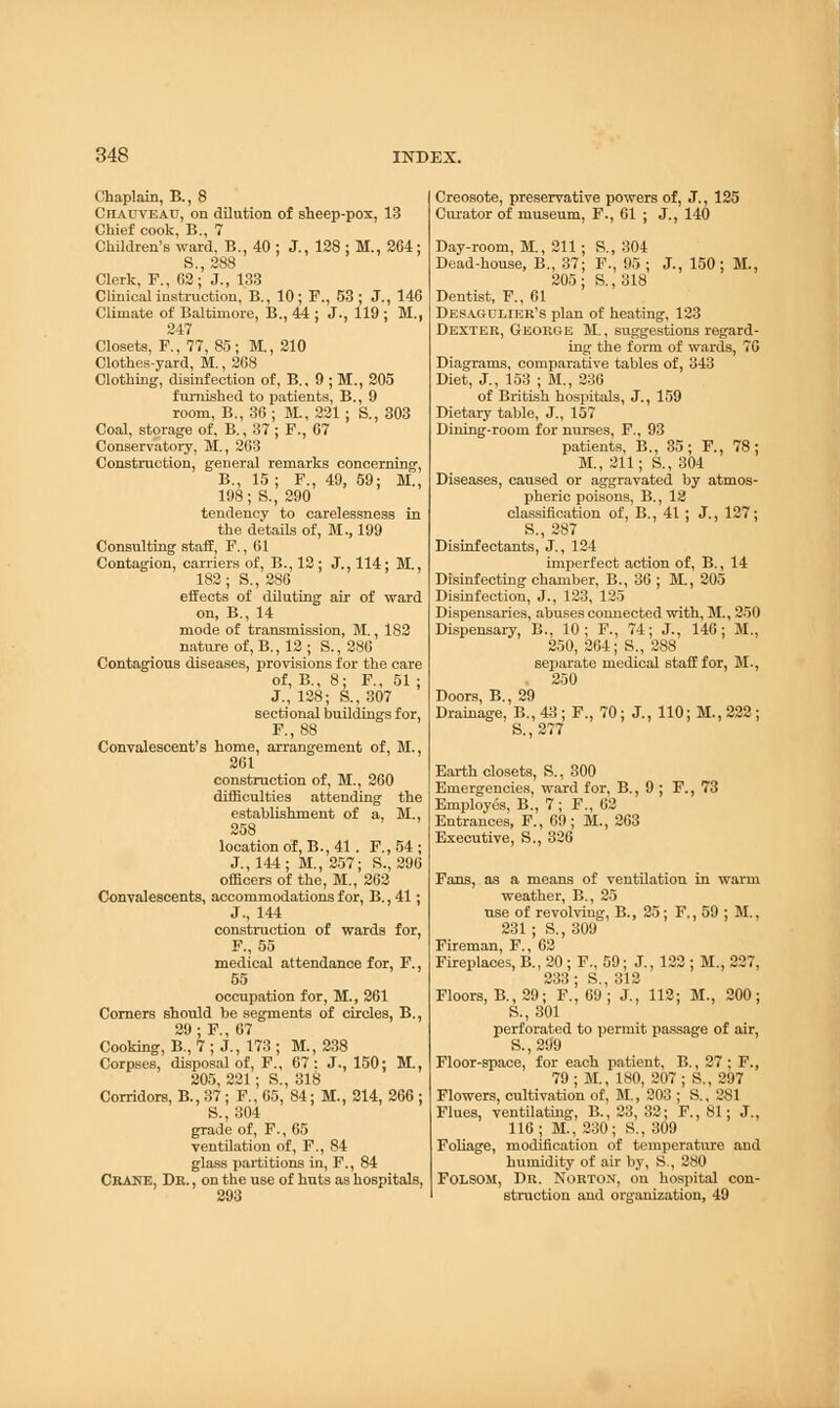 Chaplain, B., 8 Chadveau, on dilution of sheep-pox, 13 Chief cook, B., 7 Children's ward, B., 40 ; J., 128 ; M., 264; S.,288 Clerk, F., 62; J., 133 Clinical instruction, B., 10; F., 53; J., 146 Climate of Baltimore, B., 44 ; J., 119 ; M., 247 Closets, F., 77, 85; M., 210 Clothes-yard, M., 268 Clothing, disinfection of, B., 9 ; M., 205 furnished to patients, B., 9 room, B., 36 ; M., 221 ; S., 303 Coal, storage of, B., 37; F., 67 Conservatory, M., 263 Construction, general remarks concerning, B., 15 ; F., 49, 59; M., 198; S., 290 tendency to carelessness in the details of, M., 199 Consulting staff, F., 61 Contagion, carriers of, B., 12 ; J., 114; M., 182; S., 286 effects of diluting air of ward on, B., 14 mode of transmission, M., 182 nature of, B., 12; S., 286 Contagious diseases, provisions for the care of, B., 8; F., 51; J., 128; S., 307 sectional buildings for, F.,88 Convalescent's home, arrangement of, M., 261 construction of, M., 260 difficulties attending the establishment of a, M., 258 location of, B., 41 . F., 54 ; J., 144; M., 257; S., 296 officers of the, M., 262 Convalescents, accommodations for, B., 41; J., 144 construction of wards for, F., 55 medical attendance for, F., 55 occupation for, M., 261 Corners should be segments of circles, B., 29; F., 67 Cooking, B., 7 ; J., 173 ; M., 238 Corpses, disposal of, F., 67: J., 150; M., 205, 221; S., 318 Corridors, B., 37 ; F., 65, 84; M., 214, 266 ; S., 304 grade of, F., 65 ventilation of, F., 84 glass partitions in, F., 84 CRANE, Dr. , on the use of huts as hospitals, 293 Creosote, preservative powers of, J., 125 Curator of museum, F., 61 ; J., 140 Day-room, M., 211; S., 304 Dead-house, B., 37; F., 95 ; J., 150; M., 205; S., 318 Dentist, F., 61 Desagulier's plan of heating, 123 Dexter, George M., suggestions regard- ing the form of wards, 76 Diagrams, comparative tables of, 343 Diet, J., 153 ; M., 236 of British hospitals, J., 159 Dietary table, J., 157 Dining-room for nurses, F., 93 patients, B., 35; F, 78; M., 211; S., 304 Diseases, caused or aggravated by atmos- pheric poisons, B., 12 classification of, B., 41 ; J., 127; S., 287 Disinfectants, J., 124 imperfect action of, B., 14 Disinfecting chamber, B., 36 ; M., 205 Disinfection, J., 123, 125 Dispensaries, abuses connected with, M., 250 Dispensary, B., 10; F., 74; J., 146; M., 250, 264; S., 288 separate medical staff for, M., 250 Doors, B., 29 Drainage. B.,43; F., 70; J., 110; M., 222; ' S.,277 Earth closets, S., 300 Emergencies, ward for, B., 9 ; F., 73 Employes, B., 7 ; F., 62 Entrances, F., 69; M., 263 Executive, S., 326 Fans, as a means of ventilation in warm weather, B., 25 use of revolving, B., 25; F., 59 ; M., 231; S.,309 Fireman, F., 62 Fireplaces, B., 20 ; F., 59; J., 122 ; M., 227, 233 * S 312 Floors, B., 29; F.| 69'; J., 112; M., 200; S., 301 perforated to permit passage of air, S.,29'9 Floor-space, for each patient, B., 27; F., 79; M., 180, 207; S., 297 Flowers, cultivation of, M., 203 ; S., 281 Flues, ventilating, B., 23, 32; F., 81; J., 116; M., 230; S., 309 Foliage, modification of temperature and humidity of air by, S., 280 FOLSOM, Dr. Norton, on hospital con- struction and organization, 49