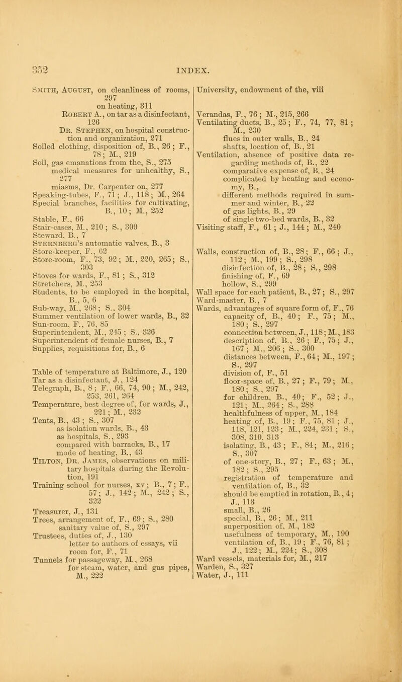 smith, August, on cleanliness of rooms, 297 on heating, 311 Robert A., on tar as a disinfectant, 126 Dr. Stephen, on hospital construc- tion and organization, 271 Soiled clothing, disposition of, B., 26; F., 78; M., 219 Soil, gas emanations from the, S., 275 medical measures for unhealthy, S., 277 miasms, Dr. Carpenter on, 277 Speaking-tubes, F., 71 ; J., 118; M., 264 Special branches, facilities for cultivating, B., 10; M., 252 Stable, F., 66 Stair-cases, 31., 210; S., 300 Steward, B., 7 Sternberg's automatic valves. B., 3 Store-keeper, F., 02 Store-room, F.. 73, 92; M., 220, 265; S., 303 Stoves for wards, F., 81 ; S., 312 Stretchers, M., 253 Students, to be employed in the hospital, B., 5, 6 Sub-way, 31., 268; S.. 304 Summer ventilation of lower wards, B., 32 Sun-room, F., 70. 85 Superintendent, 31., 21., ; S., 326 Superintendent of female nurses, B., 7 Supplies, requisitions for, B., 6 Table of temperature at Baltimore, J., 120 Tar as a disinfectant, J., 124 Telegraph, B., 8; F., 06. 74, 90; 31, 242, 253, 261, 264 Temperature, best degree of, for wards, J., 221; M., 232 Tents, B., 43 ; S., 307 as isolation wards, B., 43 as hospitals, S., 293 compared with barracks, B., 17 mode of heating, B., 43 TlLTOX, Dr. James, observations on mili- tary hospitals during the Revolu- tion, 191 Training school for nurses, xv; B., 7; F., 57; J., 142; 31., 242; S., 322 Treasurer, J., 131 Trees, arrangement of. F., CO; S., 280 sanitary value of, S., '.. 17 Trustees, duties of, J., 130 letter to authors of essays, vii room for, F., 71 Tunnels for passageway, 31., 268 for steam, water, and gas pipes, M., 222 University, endowment of the, viii Verandas, F., 76 ; M., 215, 266 Ventilating ducts, B., 25 ; F., 74, 77, 81; 31., 230 flues in outer walls, B., 24 shafts, location of, B., 21 Ventilation, absence of positive data re- garding methods of, B., 22 comparative expense of, B., 24 complicated by heating and econo- my, B., dhTerent methods required in sum- mer and winter, B., 22 of gaslights, B., 29 of single two-bed wards, B., 32 Visiting staff, F., 61 ; J., 144 ; M., 240 Walls, construction of, B., 28; F., 66 ; J., 112; 31., 199; S., 298 disinfection of, B., 28; S., 298 finishing of, F., 69 hollow, S., 299 Wall space for each patient, B., 27 ; S., 207 Ward-master, B., 7 Wards, advantages of square form of, F., 70 capacity of, B., 40; F., 75; M., 180; S., 297 connection between, J., 118; 31., 183 description of, B., 26; F., 75; J., 167; M., 206; S.. 300 distances between, F.,64; 31., 197; S., 297 division of, F., 51 floor-space of, B., 27; F., 79; 31.. 180; S.,207 for children, B., 40; F., 52; J.. 121; 31., 204; S., 2S8 healthfulness of upper, 31., 184 heating of, B., 19; F., 75, 81 ; J., 118, 121, 123; 31., 224, 231 ; S., 308, 310, 313 isolating, B., 43 ; F., 84; 31., 216 ; S., 307 of one-storv, B., 27; F., 63 ; M., 182 ; S., 295 registration of temperature and ventilation of, B., 32 should be emptied in rotation, B., 1; J., 113 small, B., 26 special, B., 26; 31., 211 superposition of. 31., 182 usefulness of temporary, 31., 190 ventilation of, B., 19; F., 76, 81 ; J., 122; 31., 224; S., 308 Ward vessels, materials for, 31., 217 Warden, S., 327 Water, J., Ill