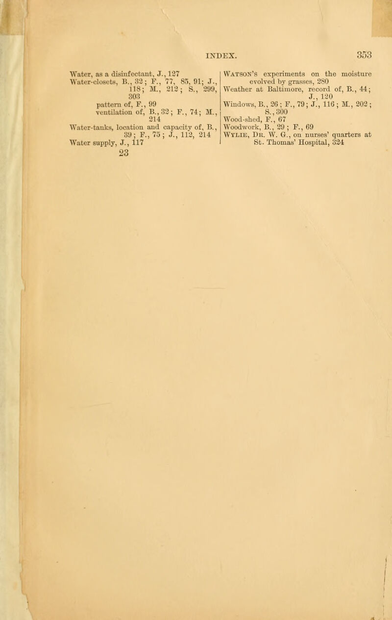 Water, as a disinfectant, J., 127 Water-closets. B., 82; F., 77. 85,91: J., 118: M., 212; S., 899, 303 pattern of, F., 99 ventilation of, B.,33: F., 74; M., 214 Water-tanks, location and capacity of, B., 89: F., 75; J., 112, 214 Water supply, J., 117 23 Watson's experiments on the moisture evolved by grasses, 280 Weather at Baltimore, record of, B., 44; J., 120 Windows, B., 2G ; F., 79; J., 116 ; M., 202 ; S.,300 Wood-shed, F., 67 Woodwork, B., 29 ; F., 69 Wylie, Dr. W. G., on nurses' quarters at St. Thomas' Hospital, 324