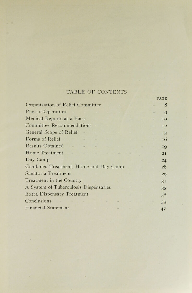 TABLE OF CONTENTS TAGE Organization of Relief Committee 8 Plan of Operation 9 Medical Reports as a Basis 10 Committee Recommendations 12 General Scope of Relief 13 Forms of Relief 16 Results Obtained ig Home Treatment 21 Day Camp 24 Combined Treatment, Home and Day Camp 28 Sanatoria Treatment 29 Treatment in the Country 31 A System of Tuberculosis Dispensaries 35 Extra Dispensary Treatment 38 Conclusions 3g Financial Statement 47