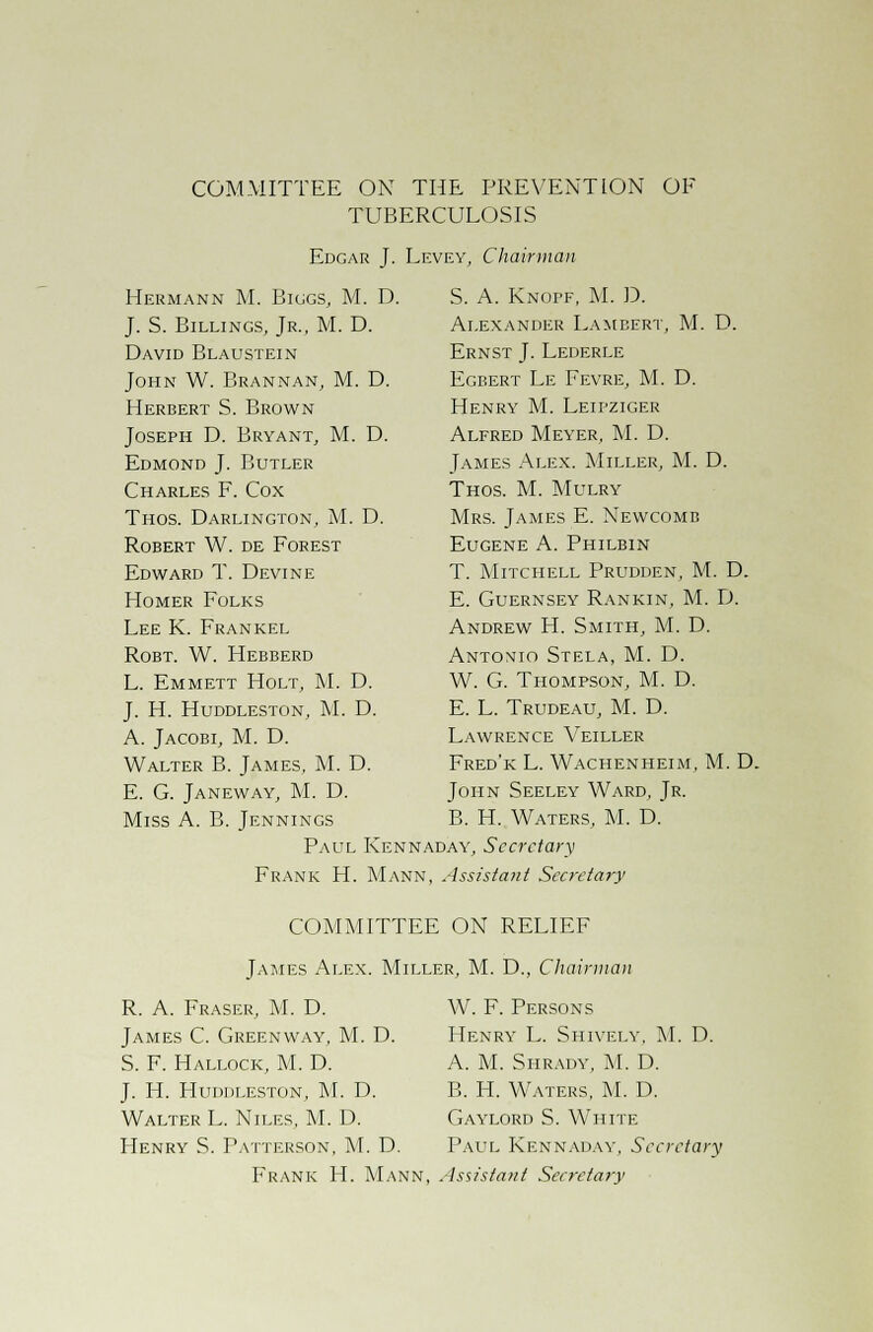 COMMITTEE ON THE PREVENTION OF TUBERCULOSIS Edgar J. Levey, Chairman Hermann M. Biggs, M. D. J. S. Billings, Jr., M. D. David Blaustein John W. Brannan, M. D. Herbert S. Brown Joseph D. Bryant, M. D. Edmond J. Butler Charles F. Cox Thos. Darlington, M. D. Robert W. de Forest Edward T. Devine Homer Folks Lee K. Frankel Robt. W. Hebberd L. Emmett Holt, M. D. J. H. Huddleston, M. D. A. Jacobi, M. D. Walter B. James, M. D. E. G. Janeway, M. D. Miss A. B. Jennings D. S. A. Knopf, M. D. Alexander Lambert, M. Ernst J. Lederle Egbert Le Fevre, M. D. Henry M. Leipziger Alfred Meyer, M. D. James Alex. Miller, M. D. Thos. M. Mulry Mrs. James E. Newcomb Eugene A. Philbin T. Mitchell Prudden, M. D. E. Guernsey Rankin, M. D. Andrew H. Smith, M. D. Antonio Stela, M. D. W. G. Thompson, M. D. E. L. Trudeau, M. D. Lawrence Veiller Fred'k L. Wachenheim, M. D. John Seeley Ward, Jr. B. H. Waters, M. D. Paul Kennaday, Secretary Frank H. Mann, Assistant Secretary COMMITTEE ON RELIEF James Alex. Miller, M. D., Chairman R. A. Fraser, M. D. James C. Greenway, M. D. S. F. Hallock, M. D. J. H. Huddleston, M. D. Walter L. Niles, M. D. W. F. Persons Henry L. Shively, M. D. A. M. Shrady, M. D. B. Ii. Waters, M. D. Gaylord S. White Henry S. Patterson, M. D. Paul Kennaday, Secretary Frank H. Mann, Assistant Secretary