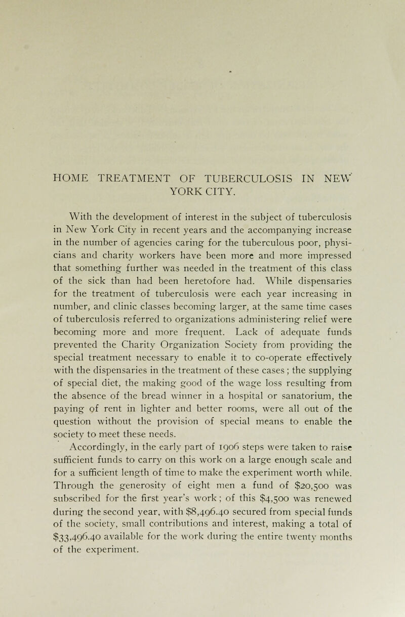 HOME TREATMENT OF TUBERCULOSIS IN NEW' YORK CITY. With the development of interest in the subject of tuberculosis in New York City in recent years and the accompanying increase in the number of agencies caring for the tuberculous poor, physi- cians and charity workers have been more and more impressed that something further was needed in the treatment of this class of the sick than had been heretofore had. While dispensaries for the treatment of tuberculosis were each year increasing in number, and clinic classes becoming larger, at the same time cases of tuberculosis referred to organizations administering relief were becoming more and more frequent. Lack of adequate funds prevented the Charity Organization Society from providing the special treatment necessary to enable it to co-operate effectively with the dispensaries in the treatment of these cases ; the supplying of special diet, the making good of the wage loss resulting from the absence of the bread winner in a hospital or sanatorium, the paying of rent in lighter and better rooms, were all out of the question without the provision of special means to enable the society to meet these needs. Accordingly, in the early part of 1906 steps were taken to raise sufficient funds to carry on this work on a large enough scale and for a sufficient length of time to make the experiment worth while. Through the generosity of eight men a fund of $20,500 was subscribed for the first year's work; of this $4,500 was renewed during the second year, with $8,496.40 secured from special funds of the society, small contributions and interest, making a total of $33,496.40 available for the work during the entire twenty months of the experiment.