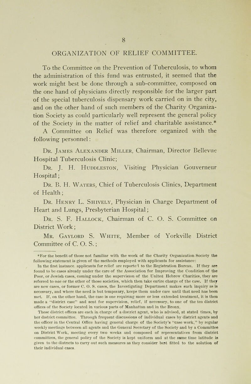 ORGANIZATION OF RELIEF COMMITTEE. To the Committee on the Prevention of Tuberculosis, to whom the administration of this fund was entrusted, it seemed that the work might best be done through a sub-committee, composed on the one hand of physicians directly responsible for the larger part of the special tuberculosis dispensary work carried on in the city, and on the other hand of such members of the Charity Organiza- tion Society as could particularly well represent the general policy of the .Society in the matter of relief and charitable assistance.* A Committee on Relief was therefore organized with the following personnel: Dr. James Alexander Miller, Chairman, Director Bellevue Hospital Tuberculosis Clinic; Dr. J. H. Huddleston, Visiting Physician Gouverneur Hospital; Dr. B. H. Waters, Chief of Tuberculosis Clinics, Department of Health; Dr. Henry L. Shively, Physician in Charge Department of Heart and Lungs, Presbyterian Hospital; Dr. S. F. Hallock, Chairman of C. O. S. Committee on District Work; Mr. Gaylord S. White, Member of Yorkville District Committee of C. O. S.; *For the benefit of those not familiar with the work of the Charity Organization Society the following statement is given of the methods employed with applicants for assistance: Tn the first instance, applicants for relief are reportei to the Registration Bnrean. If they are found to he cases already tinder the care of the Association for Improving the Condition of the Poor, or Jewish cases, coming under the supervision of the United Hebrew Charities, they are referred to one or the other of those societies, which then take entire charge of the case. If they are new cases, or former C. O. S. cases, the Investigating Department makes such inquiry as i3 necessary, and where the need is but tempoiary, keeps them under care until that need has been met. If, on the other hand, the case is one requiring more or less extended treatment, it is then made a district case and sent for supervision, relief, if necessary, to one of the ten district offices of the Society located in various parts of Manhattan and in the Bronx. These district offices are each in charge of a district agent, who is advised, at stated times, by her district committee. Through frequent discussions of individual cases by district agents and the officer in the Central Office having general charge of the Society's case work, by regular weekly meetings between all agents and the General Secretary of the Society and by a Committee on District Work, meeting every two weeks and composed of representatives from district committees, the general policy of the Society is kept uniform and at the same time latitude is given to the districts to carry out such measures as they consider best fitted to the solution of their individual cases.