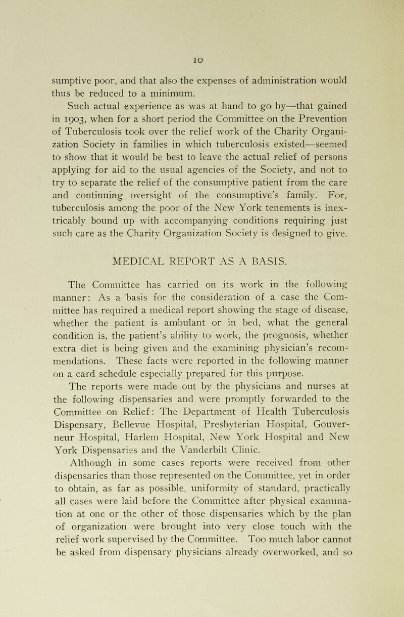 sumptive poor, and that also the expenses of administration would thus be reduced to- a minimum. Such actual experience as was at hand to go by—that gained in 1903, when for a short period the Committee on the Prevention of Tuberculosis took over the relief work of the Charity Organi- zation Society in families in which tuberculosis existed—seemed to show that it would be best to leave the actual relief of persons applying for aid to the usual agencies of the Society, and not to try to separate the relief of the consumptive patient from the care and continuing oversight of the consumptive's family. For, tuberculosis among the poor of the New York tenements is inex- tricably bound up with accompanying conditions requiring just such care as the Charity Organization Society is designed to give. MEDICAL REPORT AS A BASIS. The Committee has carried on its work in the following manner: As a basis for the consideration of a case the Com- mittee has required a medical report showing the stage of disease, whether the patient is ambulant or in bed, what the general condition is, the patient's ability to work, the prognosis, whether extra diet is being given and the examining physician's recom- mendations. These facts were reported in the following manner on a card schedule especially prepared for this purpose. The reports were made out by the physicians and nurses at the following dispensaries and were promptly forwarded to the Committee on Relief: The Department of Health Tuberculosis Dispensary, Bellevue Hospital, Presbyterian Hospital, Gouver- neur Hospital, Harlem Hospital, New York Hospital and New York Dispensaries and the Vanderbilt Clinic. Although in some cases reports were received from other dispensaries than those represented on the Committee, yet in order to obtain, as far as possible, uniformity of standard, practically all cases were laid before the Committee after physical examina- tion at one or the other of those dispensaries which by the plan of organization were brought into very close touch with the relief work supervised by the Committee. Too much labor cannot be asked from dispensary physicians already overworked, and so