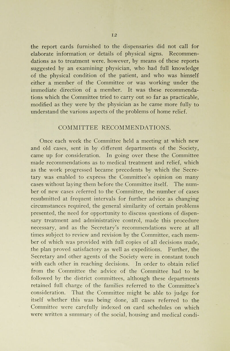 the report cards furnished to the dispensaries did not call for elaborate information or details of physical signs. Recommen- dations as to treatment were, however, by means of these reports suggested by an examining physician, who had full knowledge of the physical condition of the patient, and who was himself either a member of the Committee or was working under the immediate direction of a member. It was these recommenda- tions which the Committee tried to carry out so far as practicable, modified as they were by the physician as he came more fully to understand the various aspects of the problems of home relief. COMMITTEE RECOMMENDATIONS. Once each week the Committee held a meeting at which new and old cases, sent in by different departments of the Society, came up for consideration. In going over these the Committee made recommendations as to medical treatment and relief, which as the work progressed became precedents by which the Secre- tary was enabled to express the Committee's opinion on many cases without laying them before the Committee itself. The num- ber of new cases referred to the Committee, the number of cases resubmitted at frequent intervals for further advice as changing circumstances required, the general similarity of certain problems presented, the need for opportunity to discuss questions of dispen- sary treatment and administrative control, made this procedure necessary, and as the Secretary's recommendations were at all times subject to review and revision by the Committee, each mem- ber of which was provided with full copies of all decisions made, the plan proved satisfactory as well as expeditious. Further, the Secretary and other agents of the Society were in constant touch with each other in reaching decisions. In order to obtain relief from the Committee the advice of the Committee had to be followed by the district committees, although these departments retained full charge of the families referred to the Committee's consideration. That the Committee might be able to judge for itself whether this was being done, all cases referred to the Committee were carefully indexed on card schedules on which were written a summary of the social, housing and medical condi-