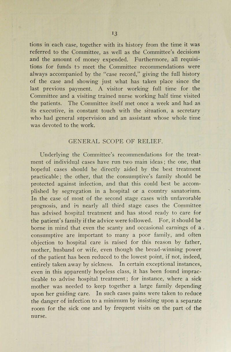 tions in each case, together with its history from the time it was referred to the Committee, as well as the Committee's decisions and the amount of money expended. Furthermore, all requisi- tions for funds to meet the Committee recommendations were always accompanied by the case record, giving the full history of the case and showing just what has taken place since the last previous payment. A visitor working full time for the Committee and a visiting trained nurse working half time visited the patients. The Committee itself met once a week and had as its executive, in constant touch with the situation, a secretary who had general supervision and an assistant whose whole time was devoted to the work. GENERAL SCOPE OF RELIEF. Underlying the Committee's recommendations for the treat- ment of individual cases have run two main ideas; the one, that hopeful cases should be directly aided by the best treatment practicable; the other, that the consumptive's family should be protected against infection, and that this could best be accom- plished by segregation in a hospital or a country sanatorium. In the case of most of the second stage cases with unfavorable prognosis, and in nearly all third stage cases the Committee has advised hospital treatment and has stood ready to care for the patient's family if the advice were followed. For, it should be borne in mind that even the scanty and occasional earnings of a consumptive are important to many a poor family, and often objection to hospital care is raised for this reason by father, mother, husband or wife, even though the bread-winning power of the patient has been reduced to the lowest point, if not, indeed, entirely taken away by sickness. In certain exceptional instances, even in this apparently hopeless class, it has been found imprac- ticable to advise hospital treatment; for instance, where a sick mother was needed to keep together a large family depending upon her guiding care. In such cases pains were taken to reduce the danger of infection to a minimum by insisting upon a separate room for the sick one and by frequent visits on the part of the nurse.