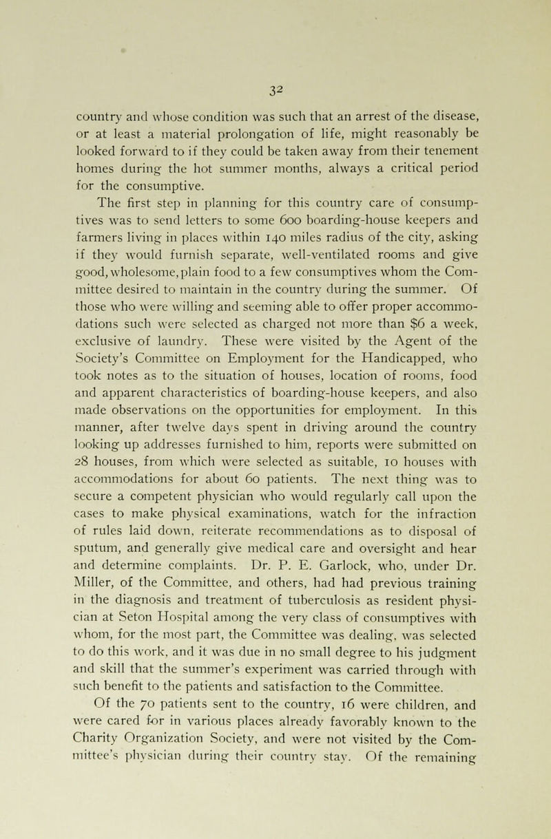 country and whose condition was such that an arrest of the disease, or at least a material prolongation of life, might reasonably be looked forward to if they could be taken away from their tenement homes during the hot summer months, always a critical period for the consumptive. The first step in planning for this country care of consump- tives was to send letters to some 600 boarding-house keepers and farmers living in places within 140 miles radius of the city, asking if they would furnish separate, well-ventilated rooms and give good, wholesome, plain food to a few consumptives whom the Com- mittee desired to maintain in the country during the summer. Of those who were willing and seeming able to offer proper accommo- dations such were selected as charged not more than $6 a week, exclusive of laundry. These were visited by the Agent of the Society's Committee on Employment for the Handicapped, who took notes as to the situation of houses, location of rooms, food and apparent characteristics of boarding-house keepers, and also made observations on the opportunities for employment. In this manner, after twelve days spent in driving around the country looking up addresses furnished to him, reports were submitted on 28 houses, from which were selected as suitable, 10 houses with accommodations for about 60 patients. The next thing was to secure a competent physician who would regularly call upon the cases to make physical examinations, watch for the infraction of rules laid down, reiterate recommendations as to disposal of sputum, and generally give medical care and oversight and hear and determine complaints. Dr. P. E. Garlock, who, under Dr. Miller, of the Committee, and others, had had previous training in the diagnosis and treatment of tuberculosis as resident physi- cian at Seton Hospital among the very class of consumptives with whom, for the most part, the Committee was dealing, was selected to do this work, and it was due in no small degree to his judgment and skill that the summer's experiment was carried through with such benefit to the patients and satisfaction to the Committee. Of the 70 patients sent to the country, 16 were children, and were cared for in various places already favorably known to the Charity Organization Society, and were not visited by the Com- mittee's physician during their country stay. Of the remaining