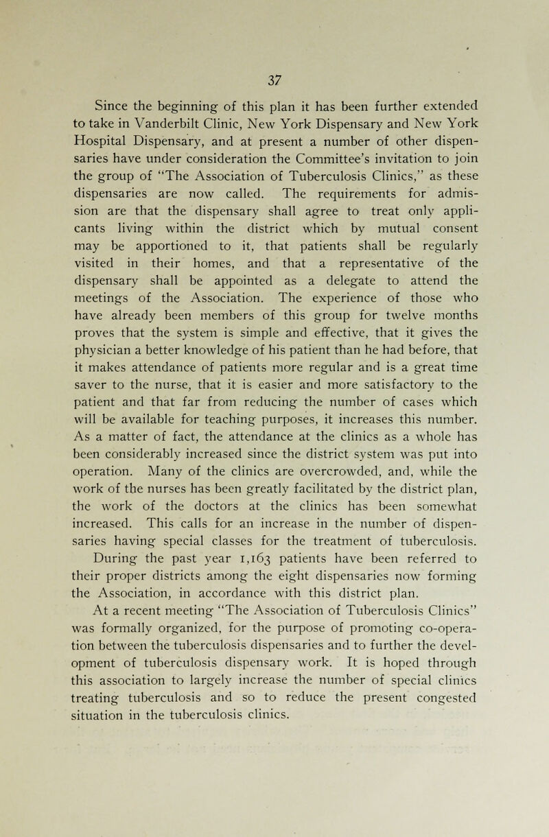 Since the beginning of this plan it has been further extended to take in Vanderbilt Clinic, New York Dispensary and New York Hospital Dispensary, and at present a number of other dispen- saries have under consideration the Committee's invitation to join the group of The Association of Tuberculosis Clinics, as these dispensaries are now called. The requirements for admis- sion are that the dispensary shall agree to treat only appli- cants living within the district which by mutual consent may be apportioned to it, that patients shall be regularly visited in their homes, and that a representative of the dispensary shall be appointed as a delegate to attend the meetings of the Association. The experience of those who have already been members of this group for twelve months proves that the system is simple and effective, that it gives the physician a better knowledge of his patient than he had before, that it makes attendance of patients more regular and is a great time saver to the nurse, that it is easier and more satisfactory to the patient and that far from reducing the number of cases which will be available for teaching purposes, it increases this number. As a matter of fact, the attendance at the clinics as a whole has been considerably increased since the district system was put into operation. Many of the clinics are overcrowded, and, while the work of the nurses has been greatly facilitated by the district plan, the work of the doctors at the clinics has been somewhat increased. This calls for an increase in the number of dispen- saries having special classes for the treatment of tuberculosis. During the past year 1,163 patients have been referred to their proper districts among the eight dispensaries now forming the Association, in accordance with this district plan. At a recent meeting The Association of Tuberculosis Clinics was formally organized, for the purpose of promoting co-opera- tion between the tuberculosis dispensaries and to further the devel- opment of tuberculosis dispensary work. It is hoped through this association to largely increase the number of special clinics treating tuberculosis and so to reduce the present congested situation in the tuberculosis clinics.