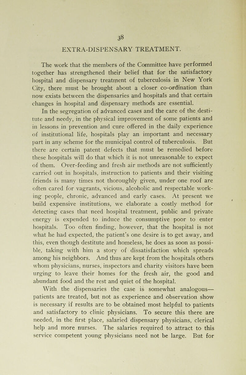 EXTRA-DISPENSARY TREATMENT. The work that the members of the Committee have performed together has strengthened their belief that for the satisfactory hospital and dispensary treatment of tuberculosis in New York City, there must be brought about a closer co-ordination than now exists between the dispensaries and hospitals and that certain changes in hospital and dispensary methods are essential. In the segregation of advanced cases and the care of the desti- tute and needy, in the physical improvement of some patients and in lessons in prevention and cure offered in the daily experience of institutional life, hospitals play an important and necessary part in any scheme for the municipal control of tuberculosis. But there are certain patent defects that must be remedied before these hospitals will do that which it is not unreasonable to expect of them. Over-feeding and fresh air methods are not sufficiently carried out in hospitals, instruction to patients and their visiting friends is many times not thoroughly given, under one roof are often cared for vagrants, vicious, alcoholic and respectable work- ing people, chronic, advanced and early cases. At present we build expensive institutions, we elaborate a costly method for detecting cases that need hospital treatment, public and private energy is expended to induce the consumptive poor to enter hospitals. Too often finding, however, that the hospital is not what he had expected, the patient's one desire is to get away, and this, even though destitute and homeless, he does as soon as possi- ble, taking with him a story of dissatisfaction which spreads among his neighbors. And thus are kept from the hospitals others whom physicians, nurses, inspectors and charity visitors have been urging to leave their homes for the fresh air, the good and abundant food and the rest and quiet of the hospital. With the dispensaries the case is somewhat analogous— patients are treated, but not as experience and observation show is necessary if results are to be obtained most helpful to patients and satisfactory to clinic physicians. To secure this there are needed, in the first place, salaried dispensary physicians, clerical help and more nurses. The salaries required to attract to this service competent young physicians need not be large. But for