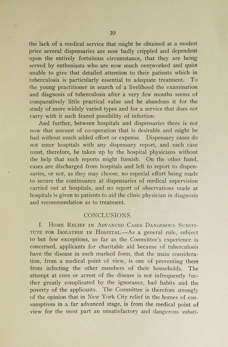 the lack of a medical service that might be obtained at a modest price several dispensaries are now badly crippled and dependent upon the entirely fortuitous circumstance, that they are being served by enthusiasts who are now much overworked and quite unable to give that detailed attention to their patients which in tuberculosis is particularly essential to adequate treatment. To the young practitioner in search of a livelihood the examination and diagnosis of tuberculosis after a very few months seems of comparatively little practical value and he abandons it for the study of more widely varied types and for a service that does not carry with it such feared possibility of infection. And further, between hospitals and dispensaries there is not now that amount of co-operation that is desirable and might be had without much added effort or expense. Dispensary cases do not enter hospitals with any dispensary report, and each case must, therefore, be taken up by the hospital physicians without the help that such reports might furnish. On the other hand, cases are discharged from hospitals and left to report to dispen- saries, or not, as they may choose, no especial effort being made to secure the continuance at dispensaries of medical supervision carried out at hospitals, and no report of observations made at hospitals is given to patients to aid the clinic physician in diagnosis and recommendation as to treatment. CONCLUSIONS. I. Home Relief in Advanced Cases Dangerous Substi- tute for Isolation in Hospital.—As a general rule, subject to but few exceptions, so far as the Committee's experience is concerned, applicants for charitable aid because of tuberculosis have the disease in such marked form, that the main considera- tion, from a medical point of view, is one of preventing them from infecting the other members of their households. The attempt at cure or arrest of the disease is not infrequently fur- ther greatly complicated by the ignorance, bad habits and the poverty of the applicants. The Committee is therefore strongly of the opinion that in New York City relief in the homes of con- sumptives in a far advanced stage, is from the medical point of view for the most part an unsatisfactory and dangerous substi-