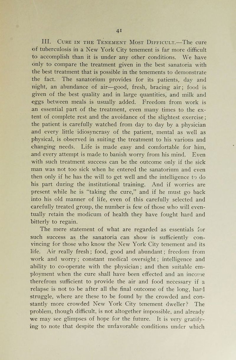 III. Cure in the Tenement Most Difficult.—The cure of tuberculosis in a New York City tenement is far more difficult to accomplish than it is under any other conditions. We have only to compare the treatment given in the best sanatoria with the best treatment that is possible in the tenements to demonstrate the fact. The sanatorium provides for its patients, day and night, an abundance of air—good, fresh, bracing air; food is given of the best quality and in large quantities, and milk and eggs between meals is usually added. Freedom from work is an essential part of the treatment, even many times to the ex- tent of complete rest and the avoidance of the slightest exercise; the patient is carefully watched from day to day by a physician and every little idiosyncrasy of the patient, mental as well as physical, is observed in suiting the treatment to his various and changing needs. Life is made easy and comfortable for him, and every attempt is made to banish worry from his mind. Even with such treatment success can be the outcome only if the sick man was not too sick when he entered the sanatorium and even then only if he has the will to get well and the intelligence to do his part during the institutional training. And if worries are present while he is taking the cure, and if he must go back into his old manner of life, even of this carefully selected and carefully treated group, the number is few of those who will even- tually retain the modicum of health they have fought hard and bitterly to regain. The mere statement of what are regarded as essentials for such success as the sanatoria can show is sufficiently con- vincing for those who know the New York City tenement and its life. Air really fresh; food, good and abundant; freedom from work and worry; constant medical oversight; intelligence and ability to co-operate with the physician; and then suitable em- ployment when the cure shall have been effected and an income therefrom sufficient to provide the air and food necessary if a relapse is not to be after all the final outcome of the long, hard struggle, where are these to be found by the crowded and con- stantly more crowded New York City tenement dweller? The problem, though difficult, is not altogether impossible, and already we may see glimpses of hope for the future. It is very gratify- ing to note that despite the unfavorable conditions under which