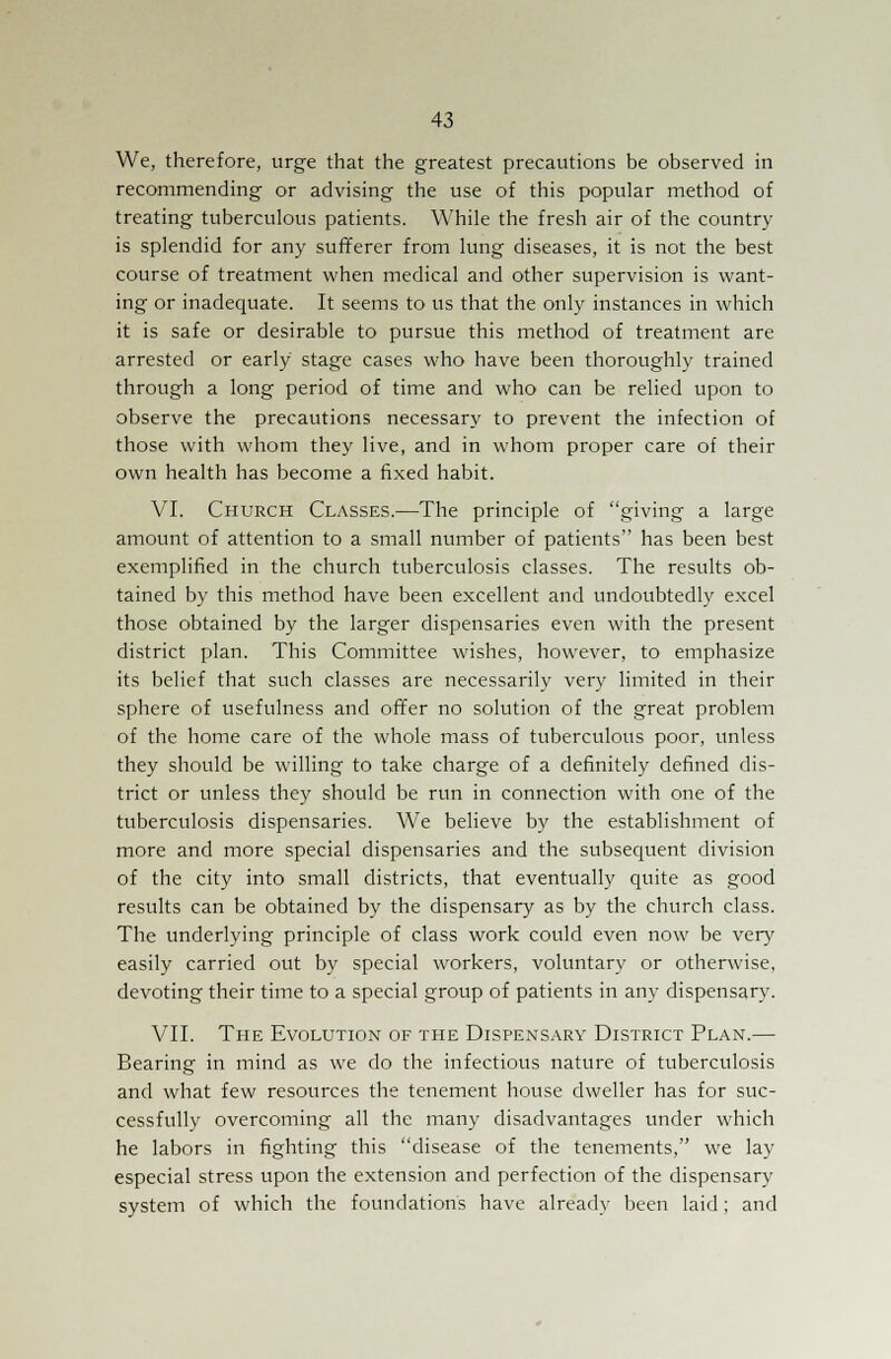 We, therefore, urge that the greatest precautions be observed in recommending or advising the use of this popular method of treating tuberculous patients. While the fresh air of the country is splendid for any sufferer from lung diseases, it is not the best course of treatment when medical and other supervision is want- ing or inadequate. It seems to us that the only instances in which it is safe or desirable to pursue this method of treatment are arrested or early stage cases who have been thoroughly trained through a long period of time and who can be relied upon to observe the precautions necessary to prevent the infection of those with whom they live, and in whom proper care of their own health has become a fixed habit. VI. Church Classes.—The principle of giving a large amount of attention to a small number of patients has been best exemplified in the church tuberculosis classes. The results ob- tained by this method have been excellent and undoubtedly excel those obtained by the larger dispensaries even with the present district plan. This Committee wishes, however, to emphasize its belief that such classes are necessarily very limited in their sphere of usefulness and offer no solution of the great problem of the home care of the whole mass of tuberculous poor, unless they should be willing to take charge of a definitely defined dis- trict or unless they should be run in connection with one of the tuberculosis dispensaries. We believe by the establishment of more and more special dispensaries and the subsequent division of the city into small districts, that eventually quite as good results can be obtained by the dispensary as by the church class. The underlying principle of class work could even now be very easily carried out by special workers, voluntary or otherwise, devoting their time to a special group of patients in any dispensary. VII. The Evolution of the Dispensary District Plan.—■ Bearing in mind as we do the infectious nature of tuberculosis and what few resources the tenement house dweller has for suc- cessfully overcoming all the many disadvantages under which he labors in fighting this disease of the tenements, we lay especial stress upon the extension and perfection of the dispensary system of which the foundation's have already been laid; and